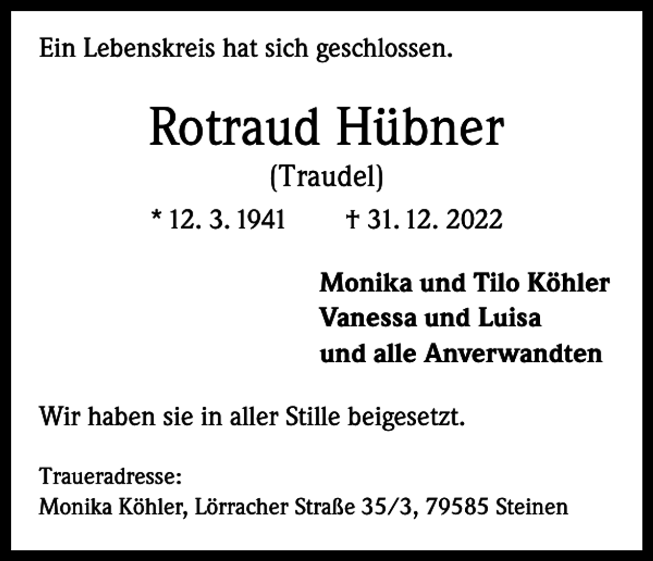 <p>Ein Lebenskreis hat sich geschlossen.</p><p>Rotraud Hübner<br />(Traudel)</p><p>* 12. 3. 1941 † 31. 12. 2022<br />Monika und Tilo Köhler<br />Vanessa und Luisa<br />und alle Anverwandten<br />Wir haben sie in aller Stille beigesetzt.<br />Traueradresse:<br />Monika Köhler, Lörracher Straße 35/3, 79585 Steinen</p>