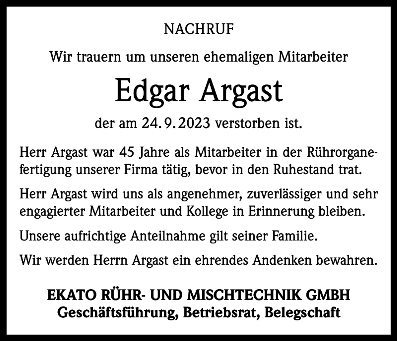 <p>NACHRUF<br />Wir trauern um unseren ehemaligen Mitarbeiter</p><p>Edgar Argast<br />der am 24. 9. 2023 verstorben ist.<br />Herr Argast war 45 Jahre als Mitarbeiter in der Rührorganefertigung unserer Firma tätig, bevor in den Ruhestand trat.<br />Herr Argast wird uns als angenehmer, zuverlässiger und sehr<br />engagierter Mitarbeiter und Kollege in Erinnerung bleiben.<br />Unsere aufrichtige Anteilnahme gilt seiner Familie.<br />Wir werden Herrn Argast ein ehrendes Andenken bewahren.</p><p>EKATO RÜHR- UND MISCHTECHNIK GMBH<br />Geschäftsführung, Betriebsrat, Belegschaft</p>