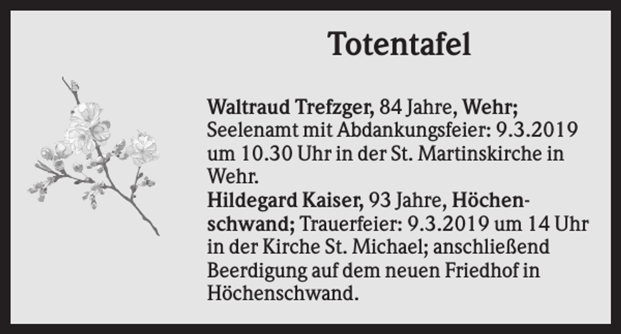 <p>Totentafel<br />Waltraud Trefzger, 84 Jahre, Wehr;<br />Seelenamt mit Abdankungsfeier: 9.3.2019<br />um 10.30 Uhr in der St. Martinskirche in<br />Wehr.<br />Hildegard Kaiser, 93 Jahre, Höchenschwand; Trauerfeier: 9.3.2019 um 14 Uhr<br />in der Kirche St. Michael; anschließend<br />Beerdigung auf dem neuen Friedhof in<br />Höchenschwand.</p>