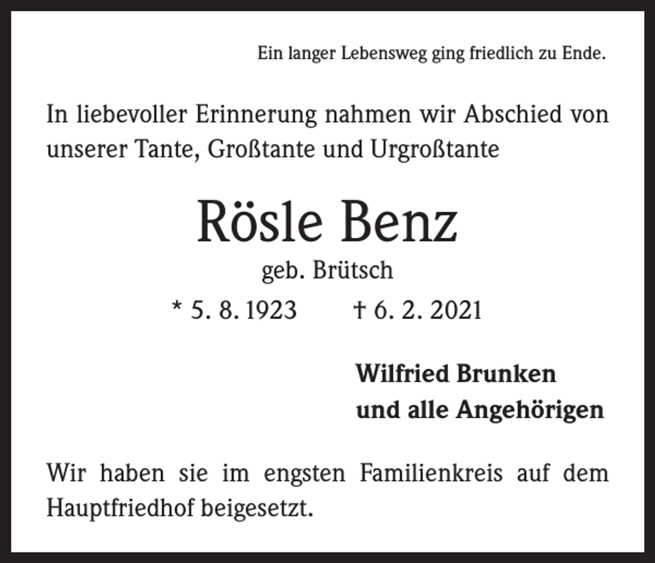 <p>Ein langer Lebensweg ging friedlich zu Ende.</p><p>In liebevoller Erinnerung nahmen wir Abschied von<br />unserer Tante, Großtante und Urgroßtante</p><p>Rösle Benz</p><p>geb. Brütsch<br />* 5. 8. 1923 † 6. 2. 2021<br />Wilfried Brunken<br />und alle Angehörigen<br />Wir haben sie im engsten Familienkreis auf dem<br />Hauptfriedhof beigesetzt.</p>
