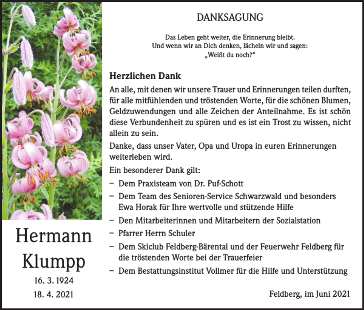 <p>DANKSAGUNG<br />Das Leben geht weiter, die Erinnerung bleibt.<br />Und wenn wir an Dich denken, lächeln wir und sagen:<br />„Weißt du noch?“</p><p>Herzlichen Dank</p><p>Hermann<br />Klumpp<br />16. 3. 1924<br />18. 4. 2021</p><p>An alle, mit denen wir unsere Trauer und Erinnerungen teilen durften,<br />für alle mitfühlenden und tröstenden Worte, für die schönen Blumen,<br />Geldzuwendungen und alle Zeichen der Anteilnahme. Es ist schön<br />diese Verbundenheit zu spüren und es ist ein Trost zu wissen, nicht<br />allein zu sein.<br />Danke, dass unser Vater, Opa und Uropa in euren Erinnerungen<br />weiterleben wird.<br />Ein besonderer Dank gilt:<br />– Dem Praxisteam von Dr. Puf-Schott<br />– Dem Team des Senioren-Service Schwarzwald und besonders<br />Ewa Horak für Ihre wertvolle und stützende Hilfe<br />– Den Mitarbeiterinnen und Mitarbeitern der Sozialstation<br />– Pfarrer Herrn Schuler<br />– Dem Skiclub Feldberg-Bärental und der Feuerwehr Feldberg für<br />die tröstenden Worte bei der Trauerfeier<br />– Dem Bestattungsinstitut Vollmer für die Hilfe und Unterstützung<br />Feldberg, im Juni 2021</p>