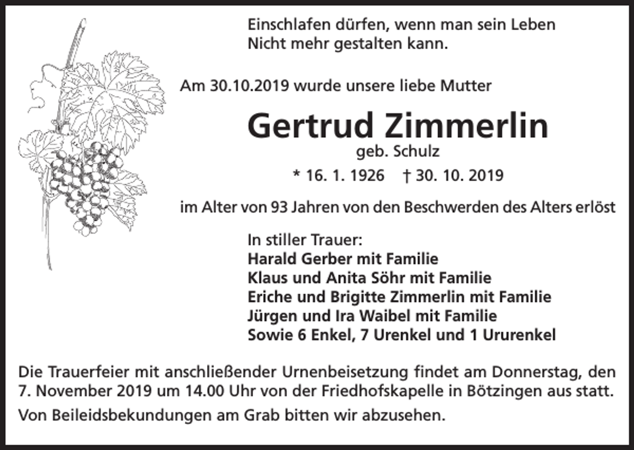 <p>Einschlafen dürfen, wenn man sein Leben<br />Nicht mehr gestalten kann.<br />Am 30.10.2019 wurde unsere liebe Mutter</p><p>Gertrud Zimmerlin<br />geb. Schulz<br />* 16. 1. 1926 † 30. 10. 2019</p><p>im Alter von 93 Jahren von den Beschwerden des Alters erlöst<br />In stiller Trauer:<br />Harald Gerber mit Familie<br />Klaus und Anita Söhr mit Familie<br />Eriche und Brigitte Zimmerlin mit Familie<br />Jürgen und Ira Waibel mit Familie<br />Sowie 6 Enkel, 7 Urenkel und 1 Ururenkel<br />Die Trauerfeier mit anschließender Urnenbeisetzung findet am Donnerstag, den<br />7. November 2019 um 14.00 Uhr von der Friedhofskapelle in Bötzingen aus statt.<br />Von Beileidsbekundungen am Grab bitten wir abzusehen.</p>