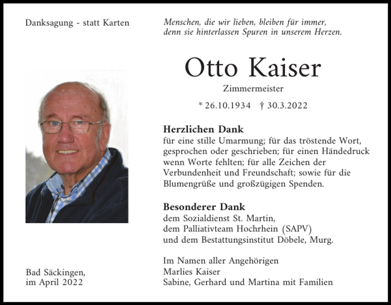 <p>Danksagung - statt Karten</p><p>Menschen, die wir lieben, bleiben für immer,<br />denn sie hinterlassen Spuren in unserem Herzen.</p><p>Otto Kaiser<br />Zimmermeister</p><p>* 26.10.1934 £ 30.3.2022</p><p>Herzlichen Dank<br />für eine stille Umarmung; für das tröstende Wort,<br />gesprochen oder geschrieben; für einen Händedruck<br />wenn Worte fehlten; für alle Zeichen der<br />Verbundenheit und Freundschaft; sowie für die<br />Blumengrüße und großzügigen Spenden.</p><p>Besonderer Dank<br />dem Sozialdienst St. Martin,<br />dem Palliativteam Hochrhein (SAPV)<br />und dem Bestattungsinstitut Döbele, Murg.<br />Bad Säckingen,<br />im April 2022</p><p>Im Namen aller Angehörigen<br />Marlies Kaiser<br />Sabine, Gerhard und Martina mit Familien</p>