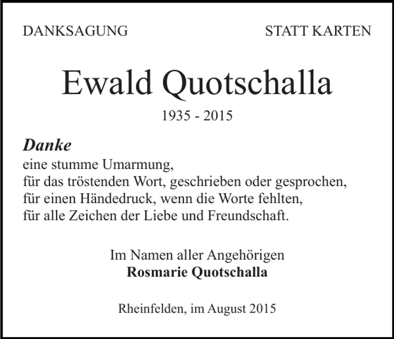<p>DANKSAGUNG</p><p>STATT KARTEN</p><p>Ewald Quotschalla<br />1935 - 2015</p><p>Danke<br />eine stumme Umarmung,<br />für das tröstenden Wort, geschrieben oder gesprochen,<br />für einen Händedruck, wenn die Worte fehlten,<br />für alle Zeichen der Liebe und Freundschaft.<br />Im Namen aller Angehörigen<br />Rosmarie Quotschalla<br />Rheinfelden, im August 2015</p>
