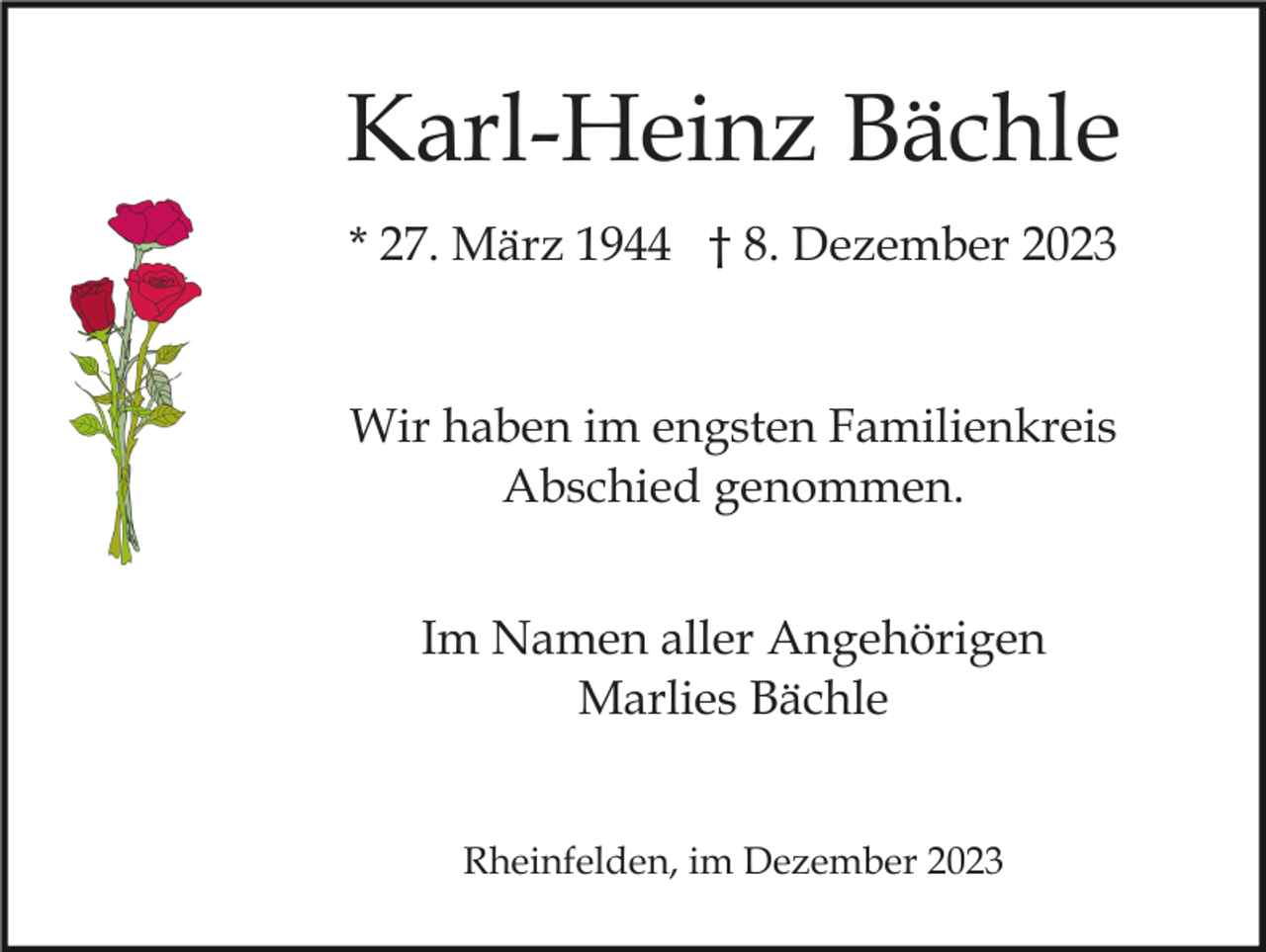 <p>Karl-Heinz Bächle<br />* 27. März 1944 † 8. Dezember 2023</p><p>Wir haben im engsten Familienkreis<br />Abschied genommen.<br />Im Namen aller Angehörigen<br />Marlies Bächle<br />Rheinfelden, im Dezember 2023</p>