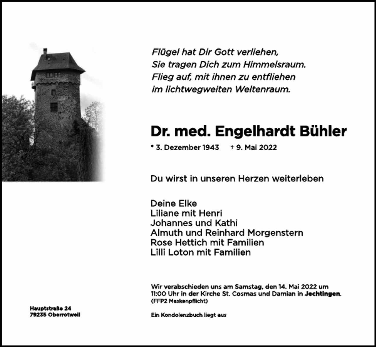 <p>Fl<br />ügelhatDi<br />rGot<br />tver<br />l<br />i<br />ehen,<br />Si<br />et<br />r<br />agenDi<br />chzum Hi<br />mmel<br />s<br />r<br />aum.<br />Fl<br />i<br />egauf<br />,mi<br />ti<br />hnenzuent<br />f<br />l<br />i<br />ehen<br />i<br />ml<br />i<br />cht<br />wegwei<br />t<br />enWel<br />t<br />enr<br />aum.</p><p>Dr<br />.med.Engel<br />har<br />dtBühl<br />er<br />*3.Dezember1<br />943</p><p>9.Mai2022</p><p>Duwi<br />r<br />s<br />ti<br />nuns<br />er<br />enHer<br />zenwei<br />t<br />er<br />l<br />eben<br />Dei<br />neEl<br />ke<br />Li<br />l<br />i<br />anemi<br />tHenr<br />i<br />JohannesundKat<br />hi<br />Al<br />mut<br />hundRei<br />nhar<br />dMor<br />gens<br />t<br />er<br />n<br />Ros<br />eHet<br />t<br />i<br />chmi<br />tFami<br />l<br />i<br />en<br />Li<br />l<br />l<br />iLot<br />onmi<br />tFami<br />l<br />i<br />en</p><p>Wi<br />rver<br />abs<br />chi<br />edenunsam Sams<br />t<br />ag,den1<br />4.Mai2022um</p><p>:<br />00Uhri<br />nderKi<br />r<br />cheSt<br />.Cos<br />masundDami<br />ani<br />nJecht<br />i<br />ngen.<br />(<br />FFP2Mas<br />kenpf<br />l<br />i<br />cht<br />)<br />Haupt<br />s<br />t<br />r<br />aße24<br />79235Ober<br />r<br />ot<br />wei<br />l</p><p>Ei<br />nKondol<br />enzbuchl<br />i<br />egtaus</p>