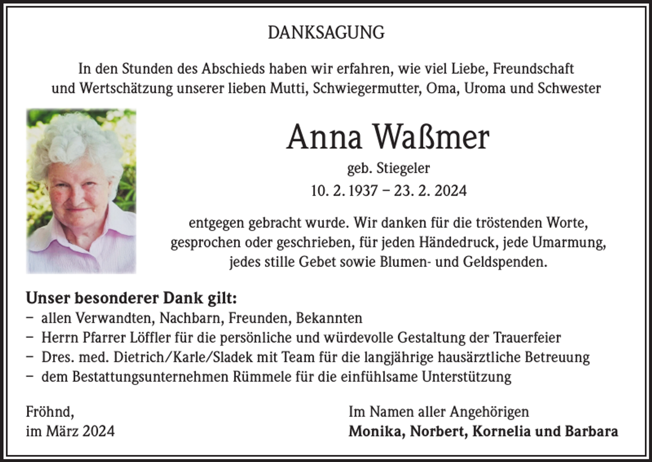 <p>DANKSAGUNG<br />In den Stunden des Abschieds haben wir erfahren, wie viel Liebe, Freundschaft<br />und Wertschätzung unserer lieben Mutti, Schwiegermutter, Oma, Uroma und Schwester</p><p>Anna Waßmer<br />geb. Stiegeler<br />10. 2. 1937 – 23. 2. 2024<br />entgegen gebracht wurde. Wir danken für die tröstenden Worte,<br />gesprochen oder geschrieben, für jeden Händedruck, jede Umarmung,<br />jedes stille Gebet sowie Blumen- und Geldspenden.</p><p>Unser besonderer Dank gilt:<br />– allen Verwandten, Nachbarn, Freunden, Bekannten<br />– Herrn Pfarrer Löffler für die persönliche und würdevolle Gestaltung der Trauerfeier<br />– Dres. med. Dietrich/Karle/Sladek mit Team für die langjährige hausärztliche Betreuung<br />– dem Bestattungsunternehmen Rümmele für die einfühlsame Unterstützung<br />Fröhnd,<br />im März 2024</p><p>Im Namen aller Angehörigen<br />Monika, Norbert, Kornelia und Barbara</p>