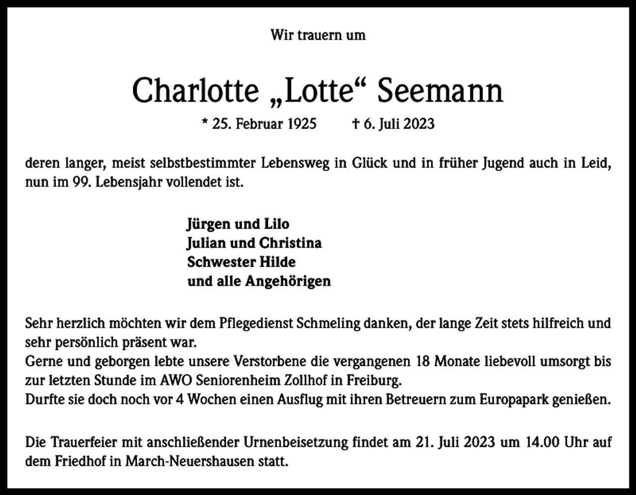 <p>Wir trauern um</p><p>Charlotte „Lotte“ Seemann<br />* 25. Februar 1925</p><p>† 6. Juli 2023</p><p>deren langer, meist selbstbestimmter Lebensweg in Glück und in früher Jugend auch in Leid,<br />nun im 99. Lebensjahr vollendet ist.<br />Jürgen und Lilo<br />Julian und Christina<br />Schwester Hilde<br />und alle Angehörigen<br />Sehr herzlich möchten wir dem Pflegedienst Schmeling danken, der lange Zeit stets hilfreich und<br />sehr persönlich präsent war.<br />Gerne und geborgen lebte unsere Verstorbene die vergangenen 18 Monate liebevoll umsorgt bis<br />zur letzten Stunde im AWO Seniorenheim Zollhof in Freiburg.<br />Durfte sie doch noch vor 4 Wochen einen Ausflug mit ihren Betreuern zum Europapark genießen.<br />Die Trauerfeier mit anschließender Urnenbeisetzung findet am 21. Juli 2023 um 14.00 Uhr auf<br />dem Friedhof in March-Neuershausen statt.</p>