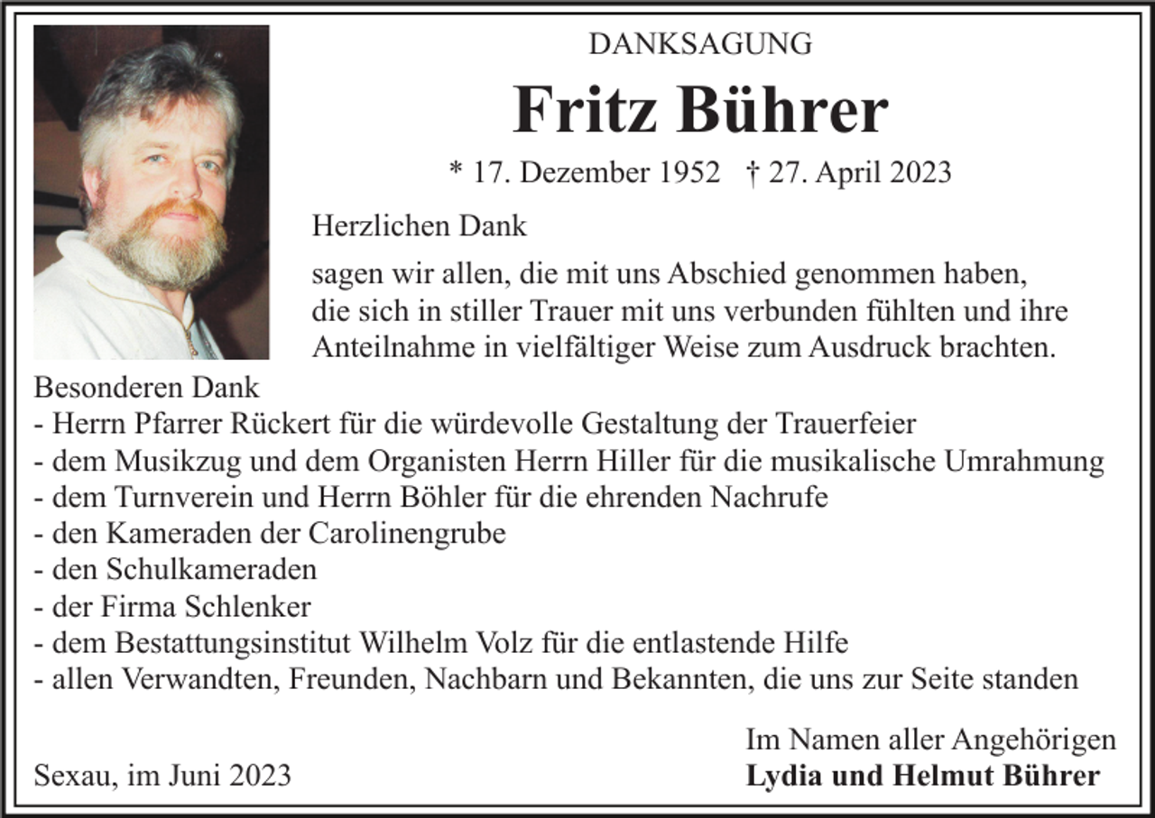 <p>DANKSAGUNG</p><p>Fritz Bührer<br />* 17. Dezember 1952 † 27. April 2023<br />Herzlichen Dank<br />sagen wir allen, die mit uns Abschied genommen haben,<br />die sich in stiller Trauer mit uns verbunden fühlten und ihre<br />Anteilnahme in vielfältiger Weise zum Ausdruck brachten.<br />Besonderen Dank<br />- Herrn Pfarrer Rückert für die würdevolle Gestaltung der Trauerfeier<br />- dem Musikzug und dem Organisten Herrn Hiller für die musikalische Umrahmung<br />- dem Turnverein und Herrn Böhler für die ehrenden Nachrufe<br />- den Kameraden der Carolinengrube<br />- den Schulkameraden<br />- der Firma Schlenker<br />- dem Bestattungsinstitut Wilhelm Volz für die entlastende Hilfe<br />- allen Verwandten, Freunden, Nachbarn und Bekannten, die uns zur Seite standen<br />Sexau, im Juni 2023</p><p>Im Namen aller Angehörigen<br />Lydia und Helmut Bührer</p>
