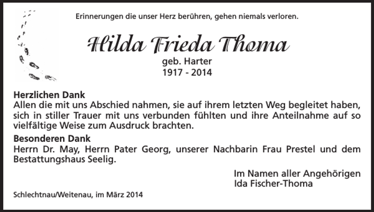 <p>Erinnerungen die unser Herz berühren, gehen niemals verloren.</p><p>Hilda Frieda Thoma<br />geb. Harter<br />1917 - 2014</p><p>Herzlichen Dank<br />Allen die mit uns Abschied nahmen, sie auf ihrem letzten Weg begleitet haben,<br />sich in stiller Trauer mit uns verbunden fühlten und ihre Anteilnahme auf so<br />vielfältige Weise zum Ausdruck brachten.<br />Besonderen Dank<br />Herrn Dr. May, Herrn Pater Georg, unserer Nachbarin Frau Prestel und dem<br />Bestattungshaus Seelig.</p><p>Schlechtnau/Weitenau, im März 2014</p><p>Im Namen aller Angehörigen<br />Ida Fischer-Thoma</p>