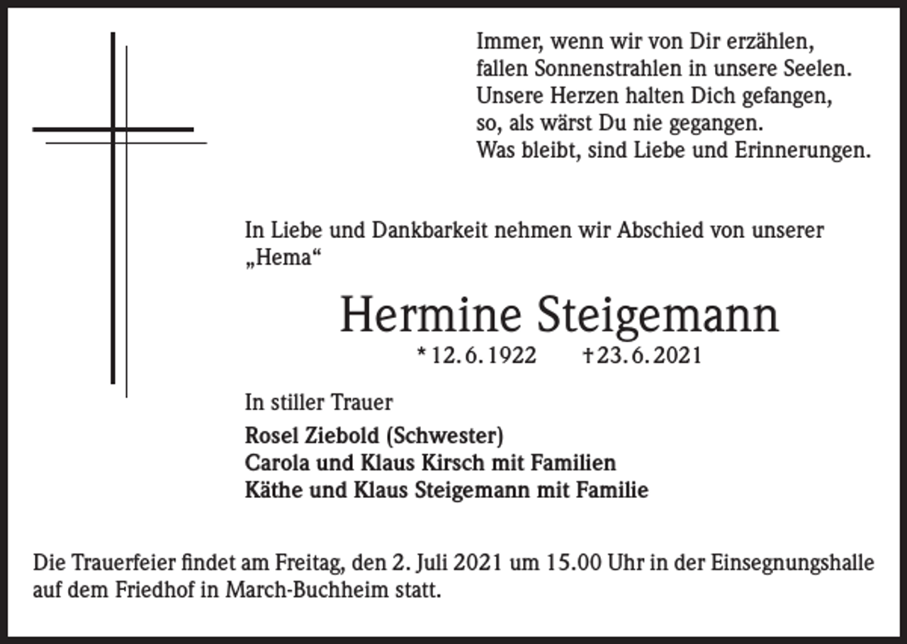 <p>Immer, wenn wir von Dir erzählen,<br />fallen Sonnenstrahlen in unsere Seelen.<br />Unsere Herzen halten Dich gefangen,<br />so, als wärst Du nie gegangen.<br />Was bleibt, sind Liebe und Erinnerungen.<br />In Liebe und Dankbarkeit nehmen wir Abschied von unserer<br />„Hema“</p><p>Hermine Steigemann<br />* 12. 6. 1922 † 23. 6. 2021</p><p>In stiller Trauer<br />Rosel Ziebold (Schwester)<br />Carola und Klaus Kirsch mit Familien<br />Käthe und Klaus Steigemann mit Familie<br />Die Trauerfeier findet am Freitag, den 2. Juli 2021 um 15.00 Uhr in der Einsegnungshalle<br />auf dem Friedhof in March-Buchheim statt.</p>