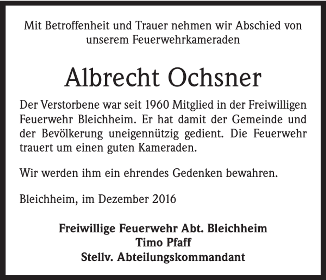 <p>Mit Betroffenheit und Trauer nehmen wir Abschied von<br />unserem Feuerwehrkameraden</p><p>Albrecht Ochsner<br />Der Verstorbene war seit 1960 Mitglied in der Freiwilligen<br />Feuerwehr Bleichheim. Er hat damit der Gemeinde und<br />der Bevölkerung uneigennützig gedient. Die Feuerwehr<br />trauert um einen guten Kameraden.<br />Wir werden ihm ein ehrendes Gedenken bewahren.<br />Bleichheim, im Dezember 2016<br />Freiwillige Feuerwehr Abt. Bleichheim<br />Timo Pfaff<br />Stellv. Abteilungskommandant</p>