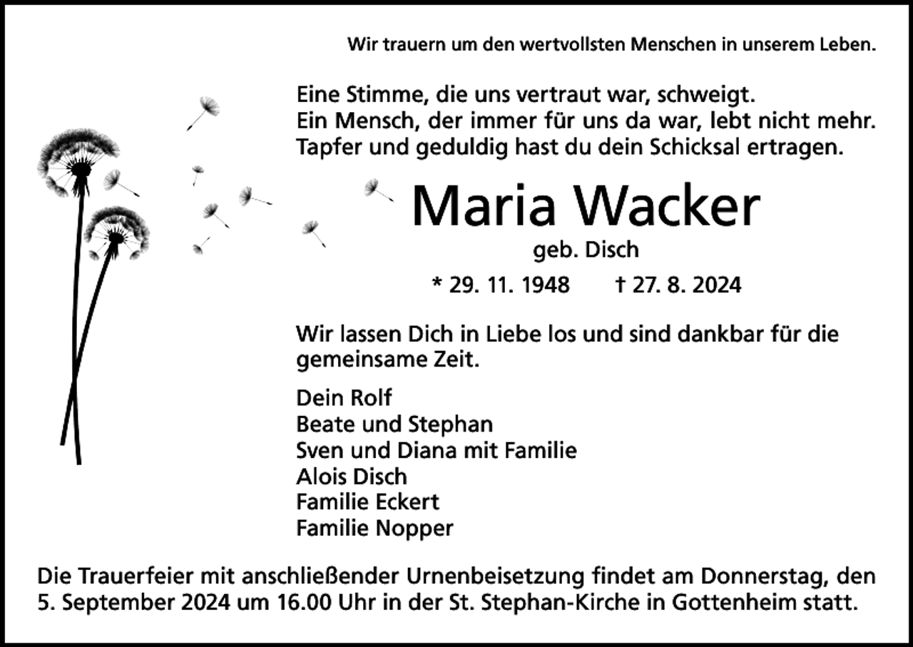 <p>Wir trauern um den wertvollsten Menschen in unserem Leben.</p><p>Eine Stimme, die uns vertraut war, schweigt.<br />Ein Mensch, der immer für uns da war, lebt nicht mehr.<br />Tapfer und geduldig hast du dein Schicksal ertragen.</p><p>Maria Wacker<br />geb. Disch</p><p>* 29. 11. 1948 † 27. 8. 2024<br />Wir lassen Dich in Liebe los und sind dankbar für die<br />gemeinsame Zeit.<br />Dein Rolf<br />Beate und Stephan<br />Sven und Diana mit Familie<br />Alois Disch<br />Familie Eckert<br />Familie Nopper<br />Die Trauerfeier mit anschließender Urnenbeisetzung findet am Donnerstag, den<br />5. September 2024 um 16.00 Uhr in der St. Stephan-Kirche in Gottenheim statt.</p>