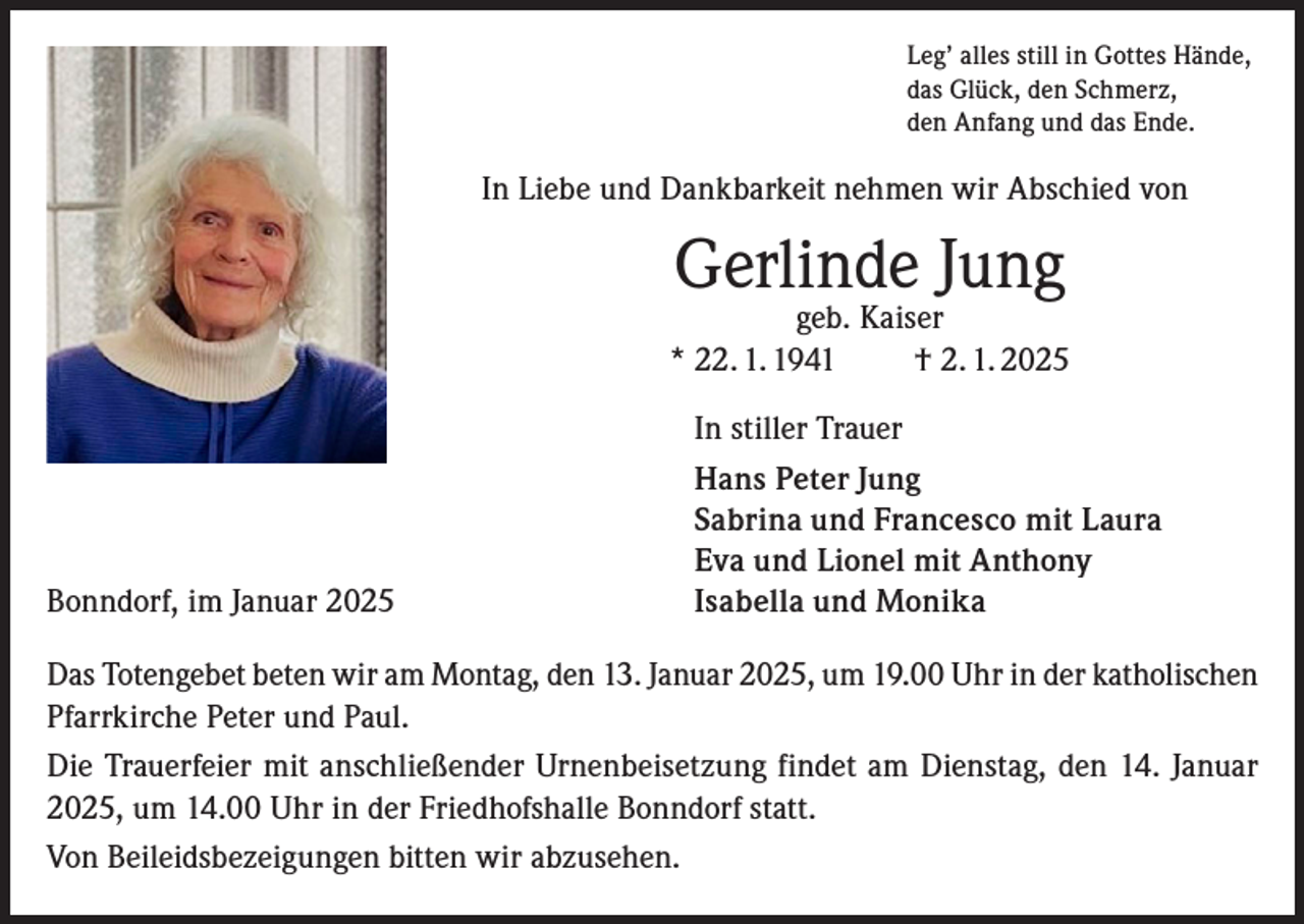 <p>Leg’ alles still in Gottes Hände,<br />das Glück, den Schmerz,<br />den Anfang und das Ende.</p><p>In Liebe und Dankbarkeit nehmen wir Abschied von</p><p>Gerlinde Jung</p><p>geb. Kaiser<br />* 22. 1. 1941 † 2. 1. 2025</p><p>Bonndorf, im Januar 2025</p><p>In stiller Trauer<br />Hans Peter Jung<br />Sabrina und Francesco mit Laura<br />Eva und Lionel mit Anthony<br />Isabella und Monika</p><p>Das Totengebet beten wir am Montag, den 13. Januar 2025, um 19.00 Uhr in der katholischen<br />Pfarrkirche Peter und Paul.<br />Die Trauerfeier mit anschließender Urnenbeisetzung findet am Dienstag, den 14. Januar<br />2025, um 14.00 Uhr in der Friedhofshalle Bonndorf statt.<br />Von Beileidsbezeigungen bitten wir abzusehen.</p>