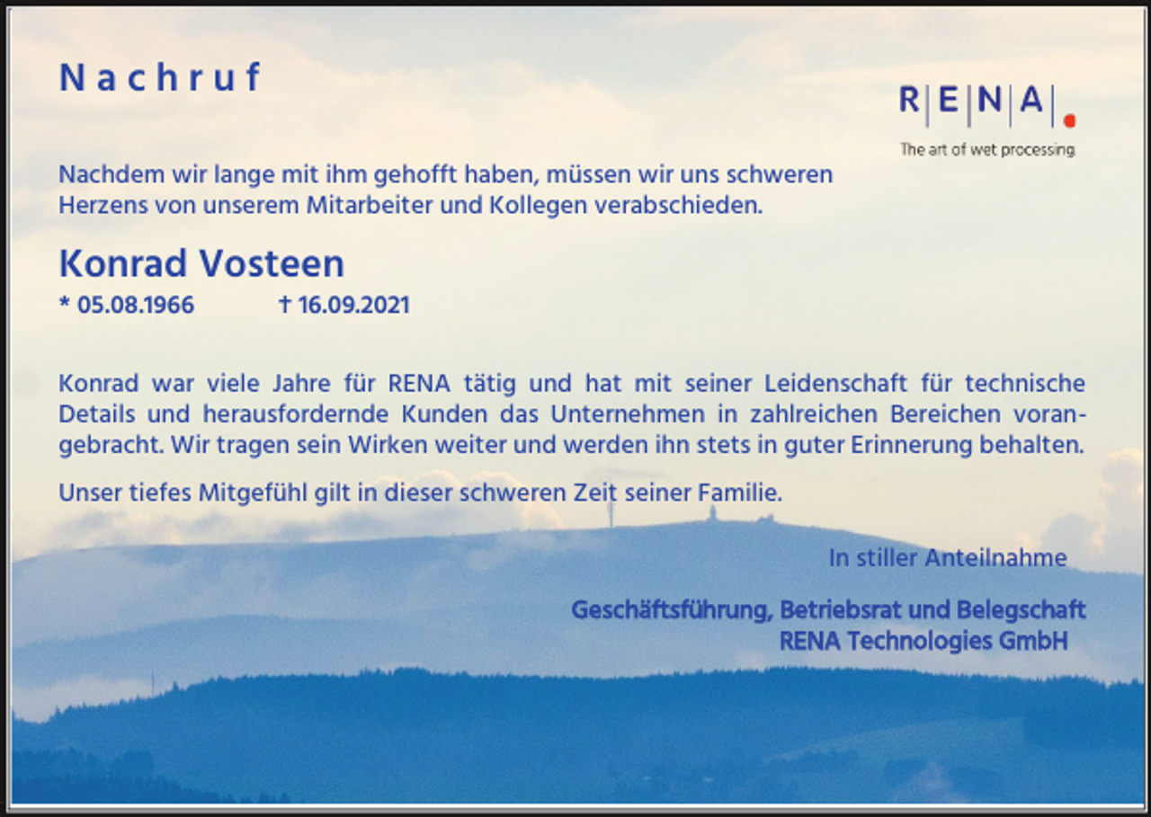 <p>Nachruf<br />Nachdem wir lange mit ihm gehofft haben, müssen wir uns schweren<br />Herzens von unserem Mitarbeiter und Kollegen verabschieden.</p><p>Konrad Vosteen<br />* 05.08.1966</p><p>† 16.09.2021</p><p>Konrad war viele Jahre für RENA tätig und hat mit seiner Leidenschaft für technische<br />Details und herausfordernde Kunden das Unternehmen in zahlreichen Bereichen vorangebracht. Wir tragen sein Wirken weiter und werden ihn stets in guter Erinnerung behalten.<br />Unser tiefes Mitgefühl gilt in dieser schweren Zeit seiner Familie.<br />In stiller Anteilnahme<br />Geschäftsführung, Betriebsrat und Belegschaft<br />RENA Technologies GmbH</p>
