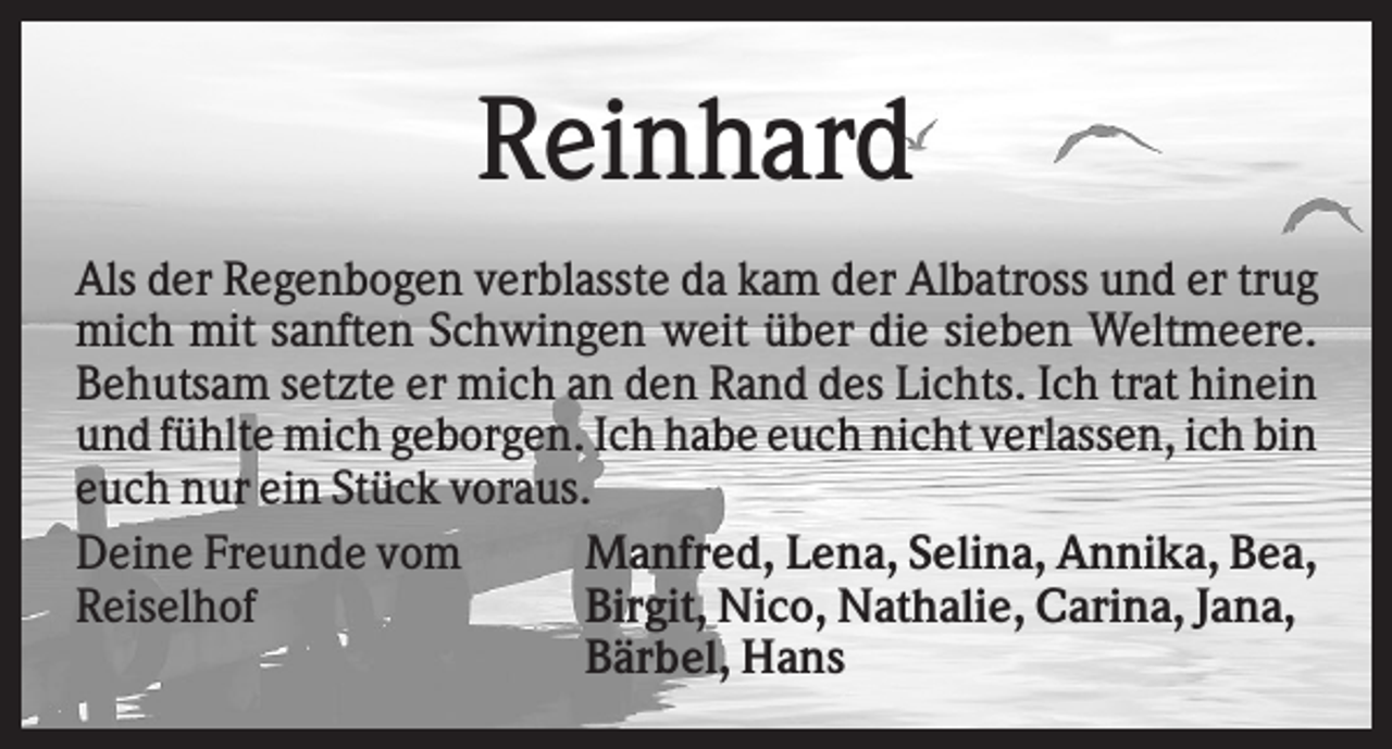 <p>Reinhard<br />Als der Regenbogen verblasste da kam der Albatross und er trug<br />mich mit sanften Schwingen weit über die sieben Weltmeere.<br />Behutsam setzte er mich an den Rand des Lichts. Ich trat hinein<br />und fühlte mich geborgen. Ich habe euch nicht verlassen, ich bin<br />euch nur ein Stück voraus.<br />Deine Freunde vom<br />Manfred, Lena, Selina, Annika, Bea,<br />Reiselhof<br />Birgit, Nico, Nathalie, Carina, Jana,<br />Bärbel, Hans</p>