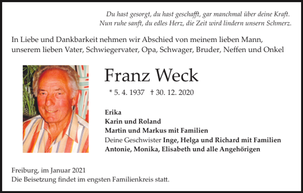<p>Du hast gesorgt, du hast geschaﬀt, gar manchmal über deine Kraft.<br />Nun ruhe sanft, du edles Herz, die Zeit wird lindern unsern Schmerz.</p><p>In Liebe und Dankbarkeit nehmen wir Abschied von meinem lieben Mann,<br />unserem lieben Vater, Schwiegervater, Opa, Schwager, Bruder, Neﬀen und Onkel</p><p>Franz Weck<br />* 5. 4. 1937 † 30. 12. 2020<br />Erika<br />Karin und Roland<br />Martin und Markus mit Familien<br />Deine Geschwister Inge, Helga und Richard mit Familien<br />Antonie, Monika, Elisabeth und alle Angehörigen<br />Freiburg, im Januar 2021<br />Die Beise�ung ﬁndet im engsten Familienkreis sta�.</p>