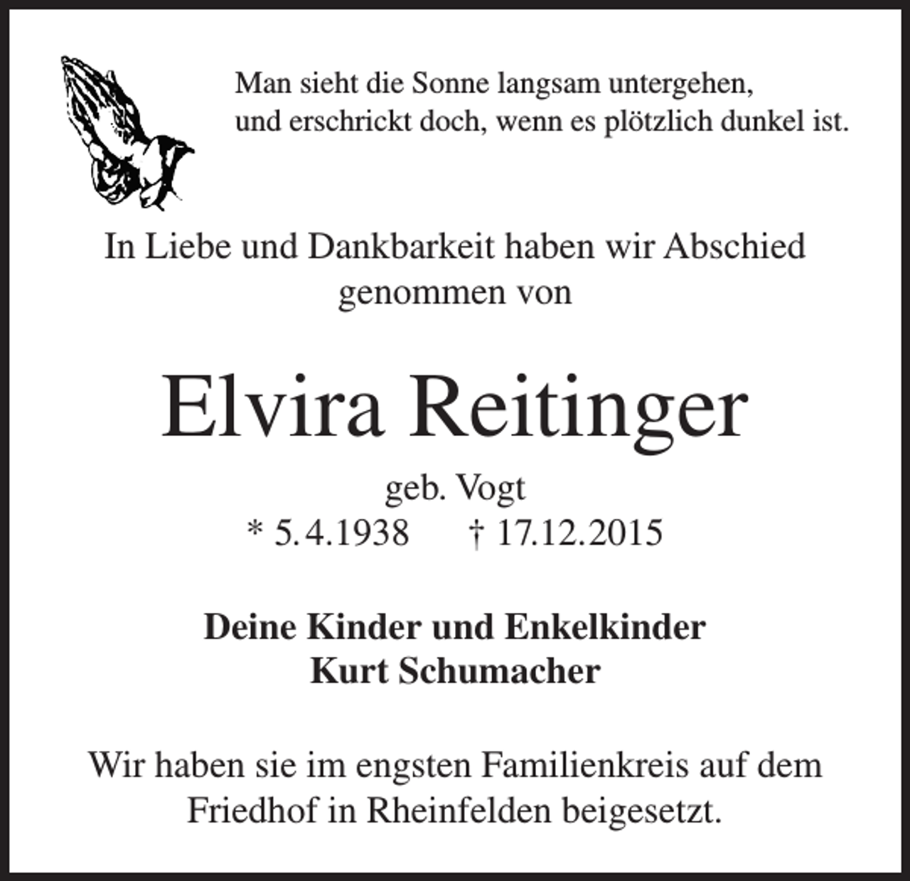 <p>Man sieht die Sonne langsam untergehen,<br />und erschrickt doch, wenn es plötzlich dunkel ist.</p><p>In Liebe und Dankbarkeit haben wir Abschied<br />genommen von</p><p>Elvira Reitinger<br />geb. Vogt<br />* 5. 4.1938 † 17.12.2015<br />Deine Kinder und Enkelkinder<br />Kurt Schumacher<br />Wir haben sie im engsten Familienkreis auf dem<br />Friedhof in Rheinfelden beigesetzt.</p>