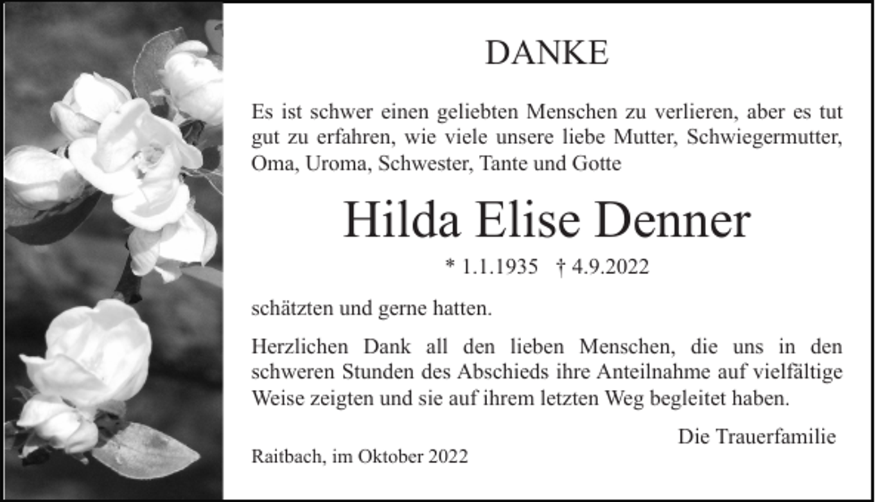 <p>DANKE<br />Es ist schwer einen geliebten Menschen zu verlieren, aber es tut<br />gut zu erfahren, wie viele unsere liebe Mutter, Schwiegermutter,<br />Oma, Uroma, Schwester, Tante und Gotte</p><p>Hilda Elise Denner<br />* 1.1.1935 † 4.9.2022<br />schätzten und gerne hatten.<br />Herzlichen Dank all den lieben Menschen, die uns in den<br />schweren Stunden des Abschieds ihre Anteilnahme auf vielfältige<br />Weise zeigten und sie auf ihrem letzten Weg begleitet haben.<br />Raitbach, im Oktober 2022</p><p>Die Trauerfamilie</p>
