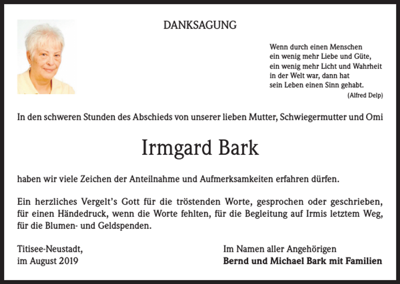 <p>DANKSAGUNG<br />Wenn durch einen Menschen<br />ein wenig mehr Liebe und Güte,<br />ein wenig mehr Licht und Wahrheit<br />in der Welt war, dann hat<br />sein Leben einen Sinn gehabt.</p><p>(Alfred Delp)</p><p>In den schweren Stunden des Abschieds von unserer lieben Mutter, Schwiegermutter und Omi</p><p>Irmgard Bark<br />haben wir viele Zeichen der Anteilnahme und Aufmerksamkeiten erfahren dürfen.<br />Ein herzliches Vergelt’s Gott für die tröstenden Worte, gesprochen oder geschrieben,<br />für einen Händedruck, wenn die Worte fehlten, für die Begleitung auf Irmis letztem Weg,<br />für die Blumen- und Geldspenden.<br />Titisee-Neustadt,<br />im August 2019</p><p>Im Namen aller Angehörigen<br />Bernd und Michael Bark mit Familien</p>