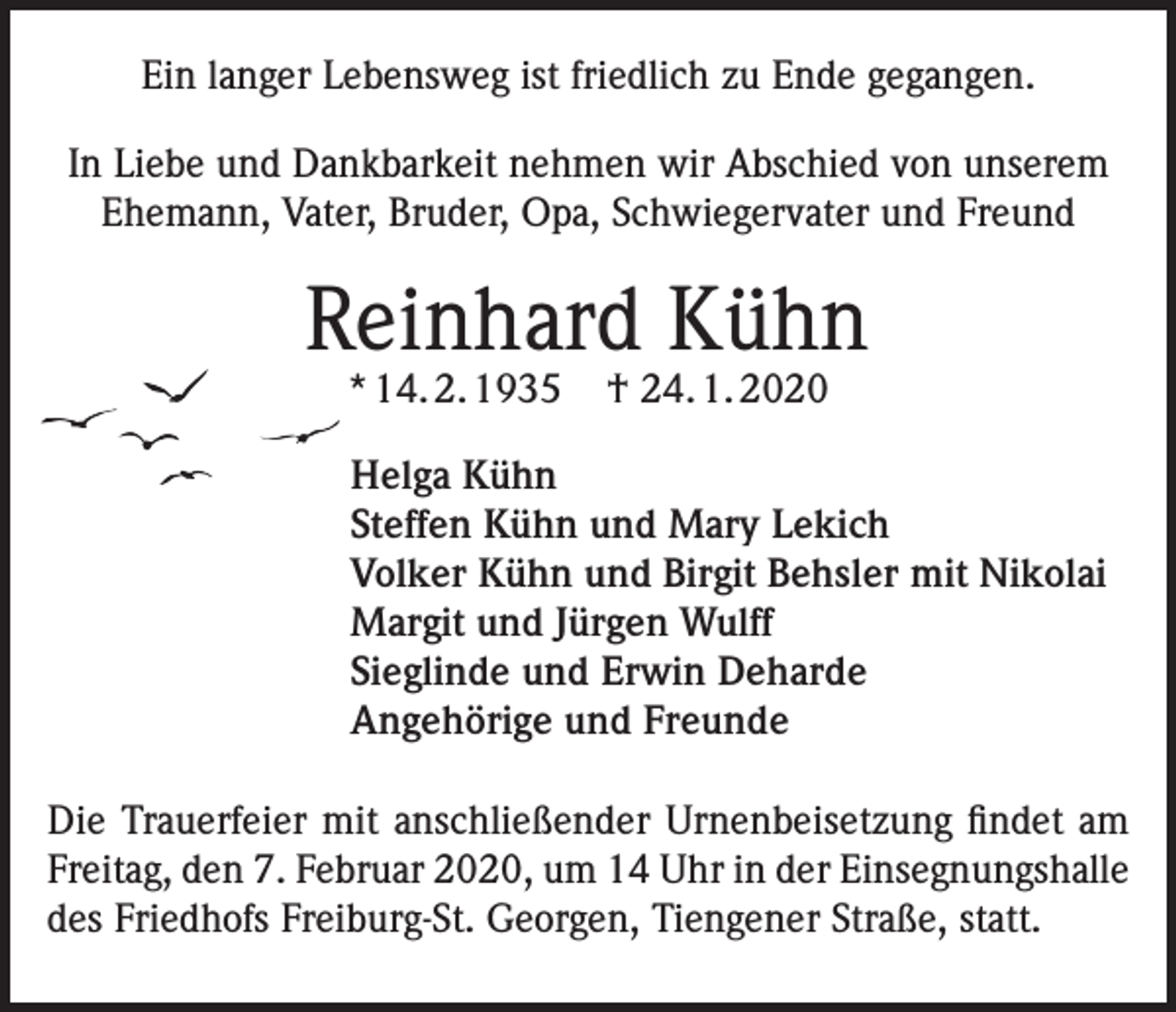 <p>Ein langer Lebensweg ist friedlich zu Ende gegangen.<br />In Liebe und Dankbarkeit nehmen wir Abschied von unserem<br />Ehemann, Vater, Bruder, Opa, Schwiegervater und Freund</p><p>Reinhard Kühn<br />* 14. 2. 1935</p><p>† 24. 1. 2020</p><p>Helga Kühn<br />Steffen Kühn und Mary Lekich<br />Volker Kühn und Birgit Behsler mit Nikolai<br />Margit und Jürgen Wulff<br />Sieglinde und Erwin Deharde<br />Angehörige und Freunde<br />Die Trauerfeier mit anschließender Urnenbeisetzung findet am<br />Freitag, den 7. Februar 2020, um 14 Uhr in der Einsegnungshalle<br />des Friedhofs Freiburg-St. Georgen, Tiengener Straße, statt.</p>