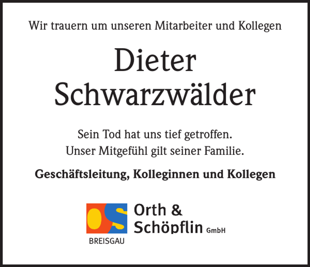 <p>Wir trauern um unseren Mitarbeiter und Kollegen</p><p>Dieter<br />Schwarzwälder<br />Sein Tod hat uns tief getroffen.<br />Unser Mitgefühl gilt seiner Familie.<br />Geschäftsleitung, Kolleginnen und Kollegen</p><p>BREISGAU</p>