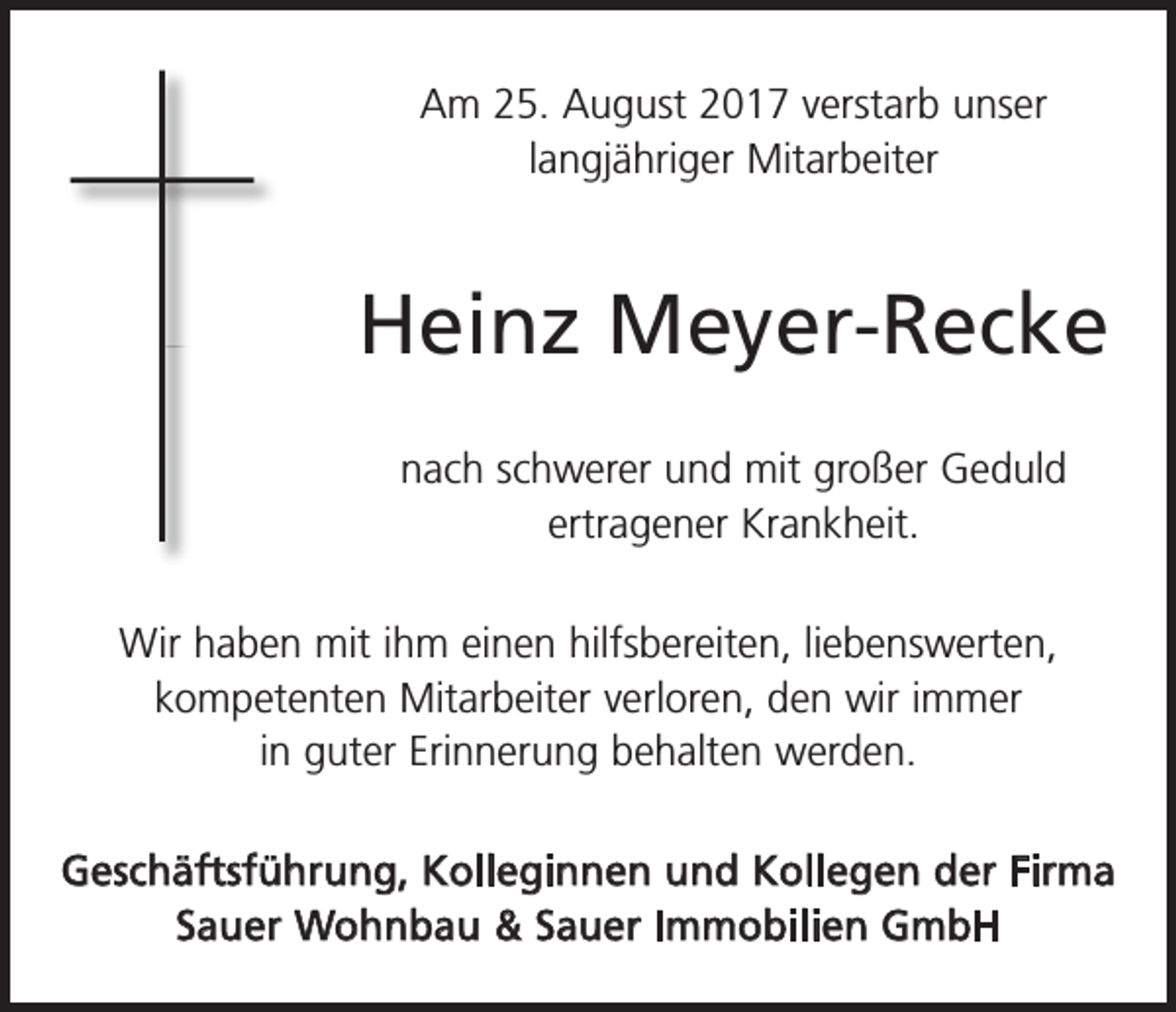 <p>Am 25. August 2017 verstarb unser<br />­lang­jähriger Mitarbeiter</p><p>Heinz Meyer-Recke<br />nach schwerer und mit großer Geduld<br />­ertragener Krankheit.<br />Wir haben mit ihm einen hilfsbereiten, liebens­werten,<br />­kompetenten Mitarbeiter verloren, den wir immer<br />in guter Erinnerung behalten werden.<br />Geschäftsführung, Kolleginnen und Kollegen der Firma<br />Sauer Wohnbau &amp; Sauer Immobilien GmbH</p>