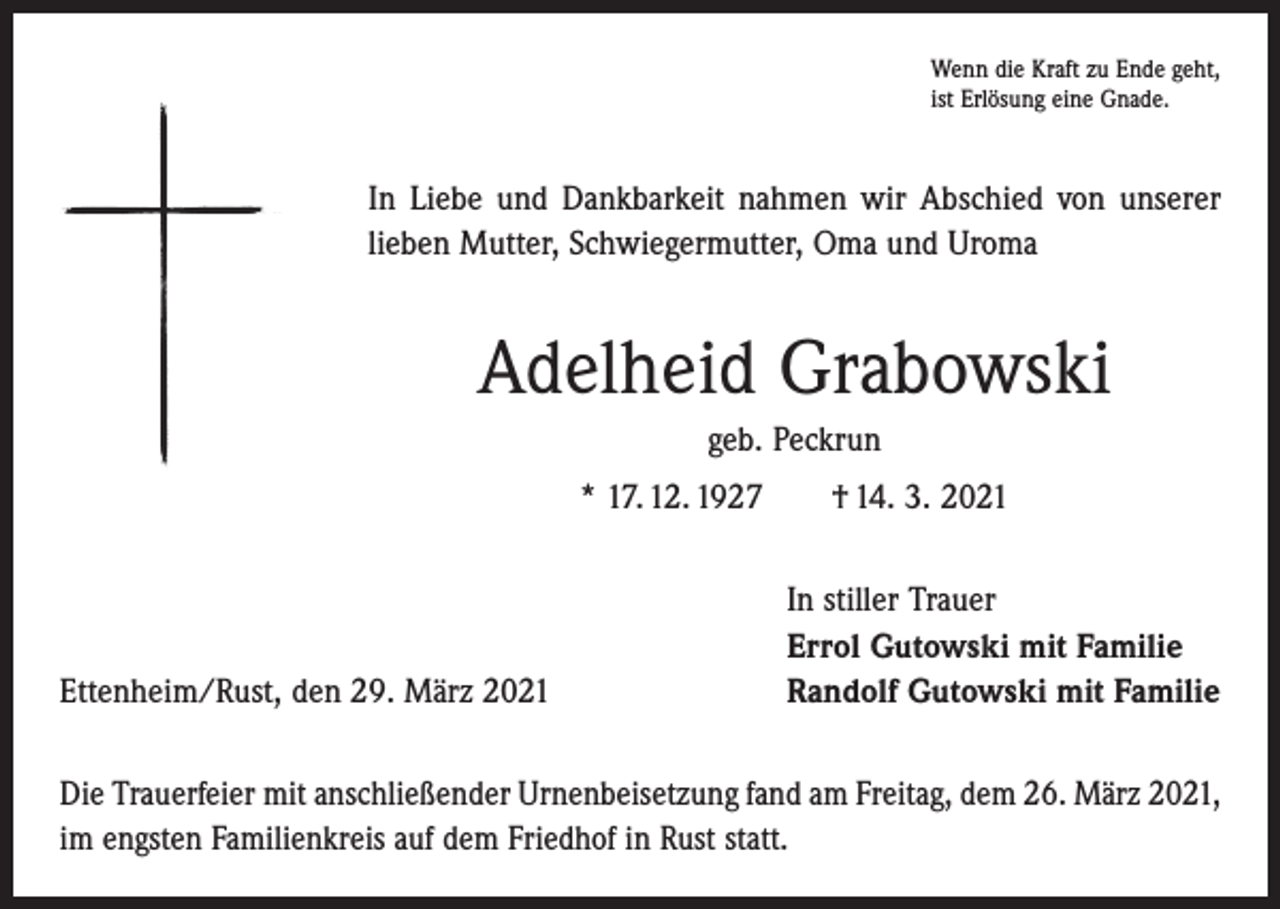 <p>Wenn die Kraft zu Ende geht,<br />ist Erlösung eine Gnade.</p><p>In Liebe und Dankbarkeit nahmen wir Abschied von unserer<br />lieben Mutter, Schwiegermutter, Oma und Uroma</p><p>Adelheid Grabowski<br />geb. Peckrun<br />* 17. 12. 1927 † 14. 3. 2021</p><p>Ettenheim/Rust, den 29. März 2021</p><p>In stiller Trauer<br />Errol Gutowski mit Familie<br />Randolf Gutowski mit Familie</p><p>Die Trauerfeier mit anschließender Urnenbeisetzung fand am Freitag, dem 26. März 2021,<br />im engsten Familienkreis auf dem Friedhof in Rust statt.</p>