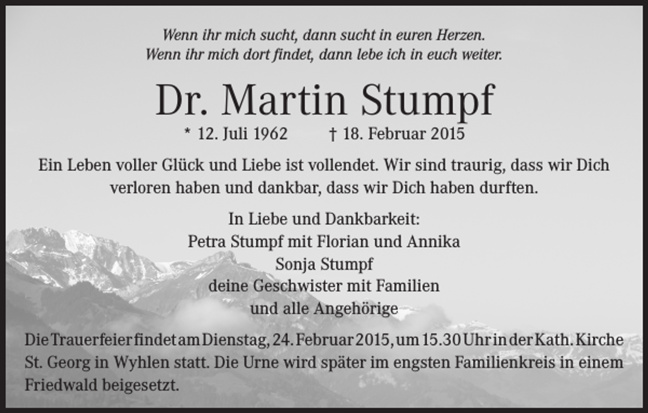 <p>Wenn ihr mich sucht, dann sucht in euren Herzen.<br />Wenn ihr mich dort findet, dann lebe ich in euch weiter.</p><p>Dr. Martin Stumpf<br />* 12. Juli 1962</p><p>† 18. Februar 2015</p><p>Ein Leben voller Glück und Liebe ist vollendet. Wir sind traurig, dass wir Dich<br />verloren haben und dankbar, dass wir Dich haben durften.<br />In Liebe und Dankbarkeit:<br />Petra Stumpf mit Florian und Annika<br />Sonja Stumpf<br />deine Geschwister mit Familien<br />und alle Angehörige<br />Die Trauerfeier findet am Dienstag, 24. Februar 2015, um 15.30 Uhr in der Kath. Kirche<br />St. Georg in Wyhlen statt. Die Urne wird später im engsten Familienkreis in einem<br />Friedwald beigesetzt.</p>
