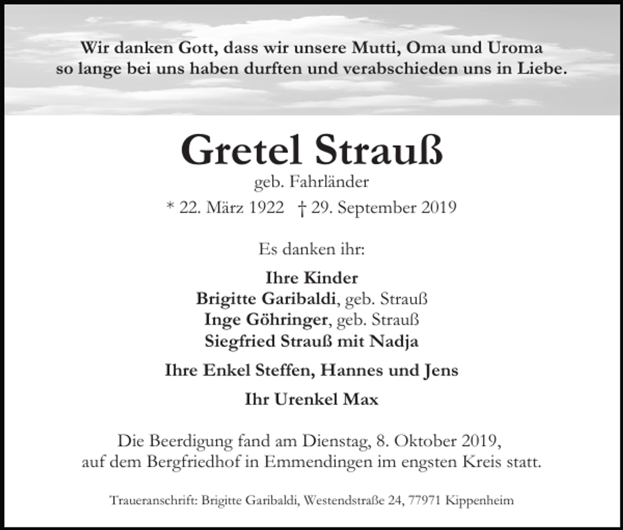 <p>Wir danken Gott, dass wir unsere Mutti, Oma und Uroma<br />so lange bei uns haben durften und verabschieden uns in Liebe.</p><p>Gretel<br />Strauß<br />geb. Fahrländer<br />* 22. März 1922 † 29. September 2019<br />Es danken ihr:<br />Ihre Kinder<br />Brigitte Garibaldi, geb. Strauß<br />Inge Göhringer, geb. Strauß<br />Siegfried Strauß mit Nadja<br />Ihre Enkel Steffen, Hannes und Jens<br />Ihr Urenkel Max<br />Die Beerdigung fand am Dienstag, 8. Oktober 2019,<br />auf dem Bergfriedhof in Emmendingen im engsten Kreis statt.<br />Traueranschrift: Brigitte Garibaldi, Westendstraße 24, 77971 Kippenheim</p>