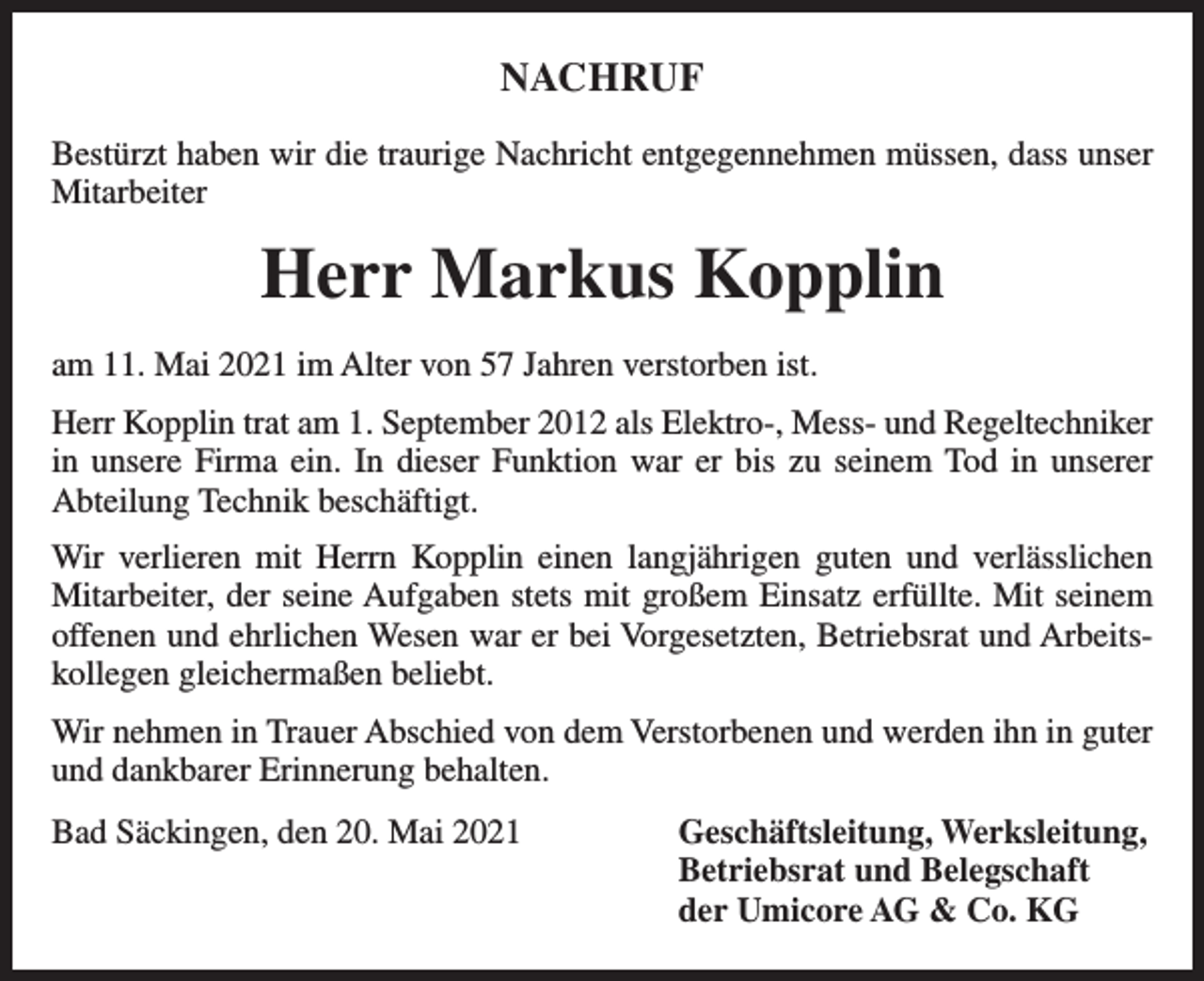 <p>NACHRUF<br />Bestürzt haben wir die traurige Nachricht entgegennehmen müssen, dass unser<br />Mitarbeiter</p><p>Herr Markus Kopplin<br />am 11. Mai 2021 im Alter von 57 Jahren verstorben ist.<br />Herr Kopplin trat am 1. September 2012 als Elektro-, Mess- und Regeltechniker<br />in unsere Firma ein. In dieser Funktion war er bis zu seinem Tod in unserer<br />Abteilung Technik beschäftigt.<br />Wir verlieren mit Herrn Kopplin einen langjährigen guten und verlässlichen<br />Mitarbeiter, der seine Aufgaben stets mit großem Einsatz erfüllte. Mit seinem<br />offenen und ehrlichen Wesen war er bei Vorgesetzten, Betriebsrat und Arbeitskollegen gleichermaßen beliebt.<br />Wir nehmen in Trauer Abschied von dem Verstorbenen und werden ihn in guter<br />und dankbarer Erinnerung behalten.<br />Bad Säckingen, den 20. Mai 2021 Geschäftsleitung, Werksleitung,<br />Betriebsrat und Belegschaft<br />der Umicore AG &amp; Co. KG</p>