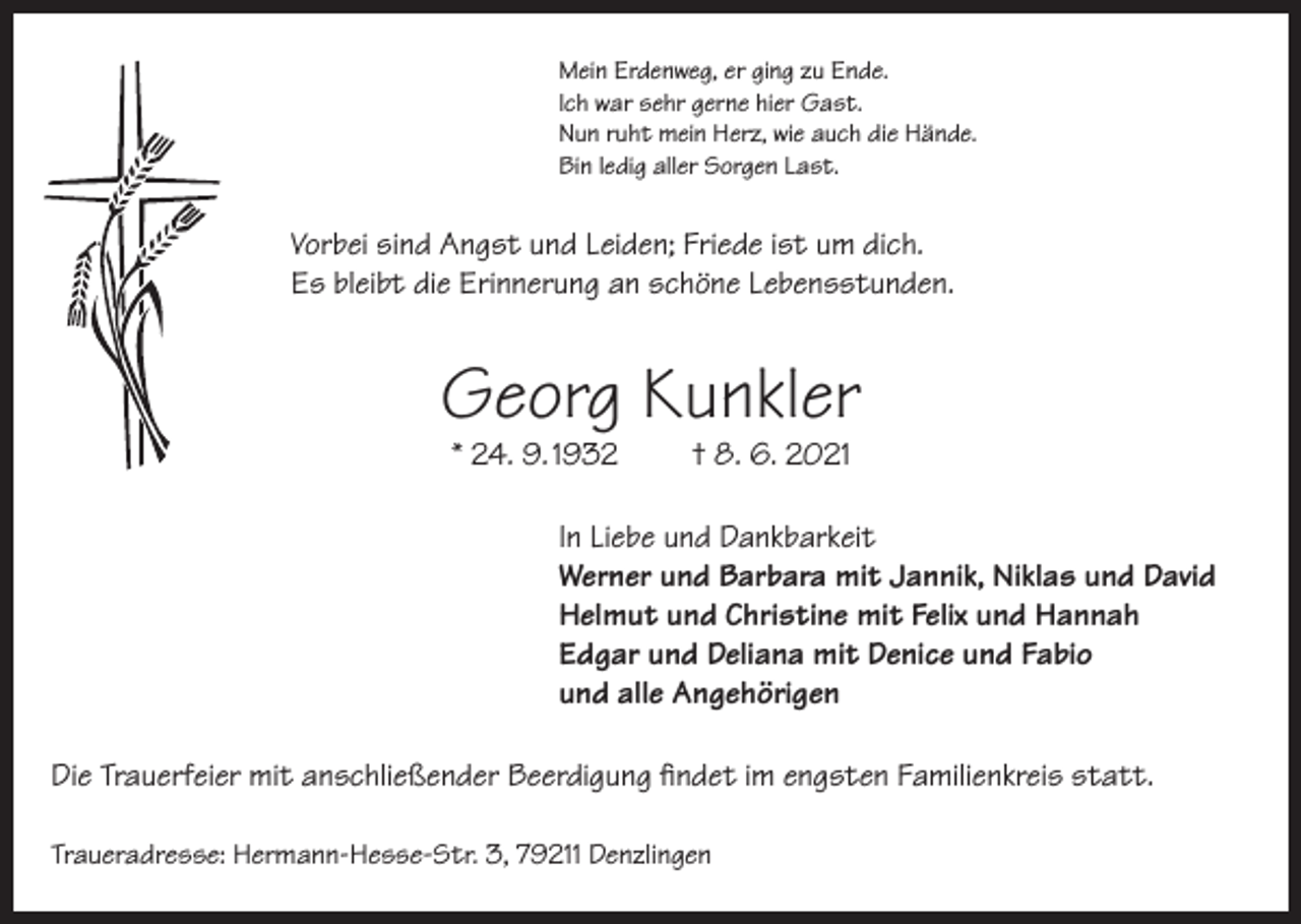 <p>Mein Erdenweg, er ging zu Ende.<br />Ich war sehr gerne hier Gast.<br />Nun ruht mein Herz, wie auch die Hände.<br />Bin ledig aller Sorgen Last.</p><p>Vorbei sind Angst und Leiden; Friede ist um dich.<br />Es bleibt die Erinnerung an schöne Lebensstunden.</p><p>Georg Kunkler<br />* 24. 9. 1932</p><p>† 8. 6. 2021</p><p>In Liebe und Dankbarkeit<br />Werner und Barbara mit Jannik, Niklas und David<br />Helmut und Christine mit Felix und Hannah<br />Edgar und Deliana mit Denice und Fabio<br />und alle Angehörigen<br />Die Trauerfeier mit anschließender Beerdigung findet im engsten Familienkreis statt.<br />Traueradresse: Hermann-Hesse-Str. 3, 79211 Denzlingen</p>