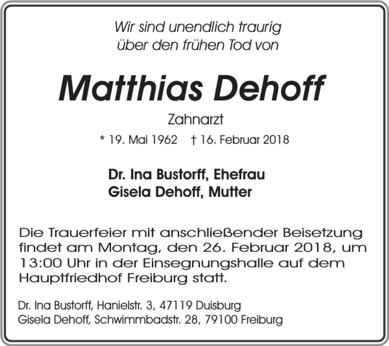 <p>Wir sind unendlich traurig<br />über den frühen Tod von</p><p>Matthias Dehoff<br />Zahnarzt</p><p>* 19. Mai 1962</p><p>† 16. Februar 2018</p><p>Dr. Ina Bustorff, Ehefrau<br />Gisela Dehoff, Mutter<br />Die Trauerfeier mit anschließender Beisetzung<br />findet am Montag, den 26. Februar 2018, um<br />13:00 Uhr in der Einsegnungshalle auf dem<br />Hauptfriedhof Freiburg statt.<br />Dr. Ina Bustorff, Hanielstr. 3, 47119 Duisburg<br />Gisela Dehoff, Schwimmbadstr. 28, 79100 Freiburg</p>