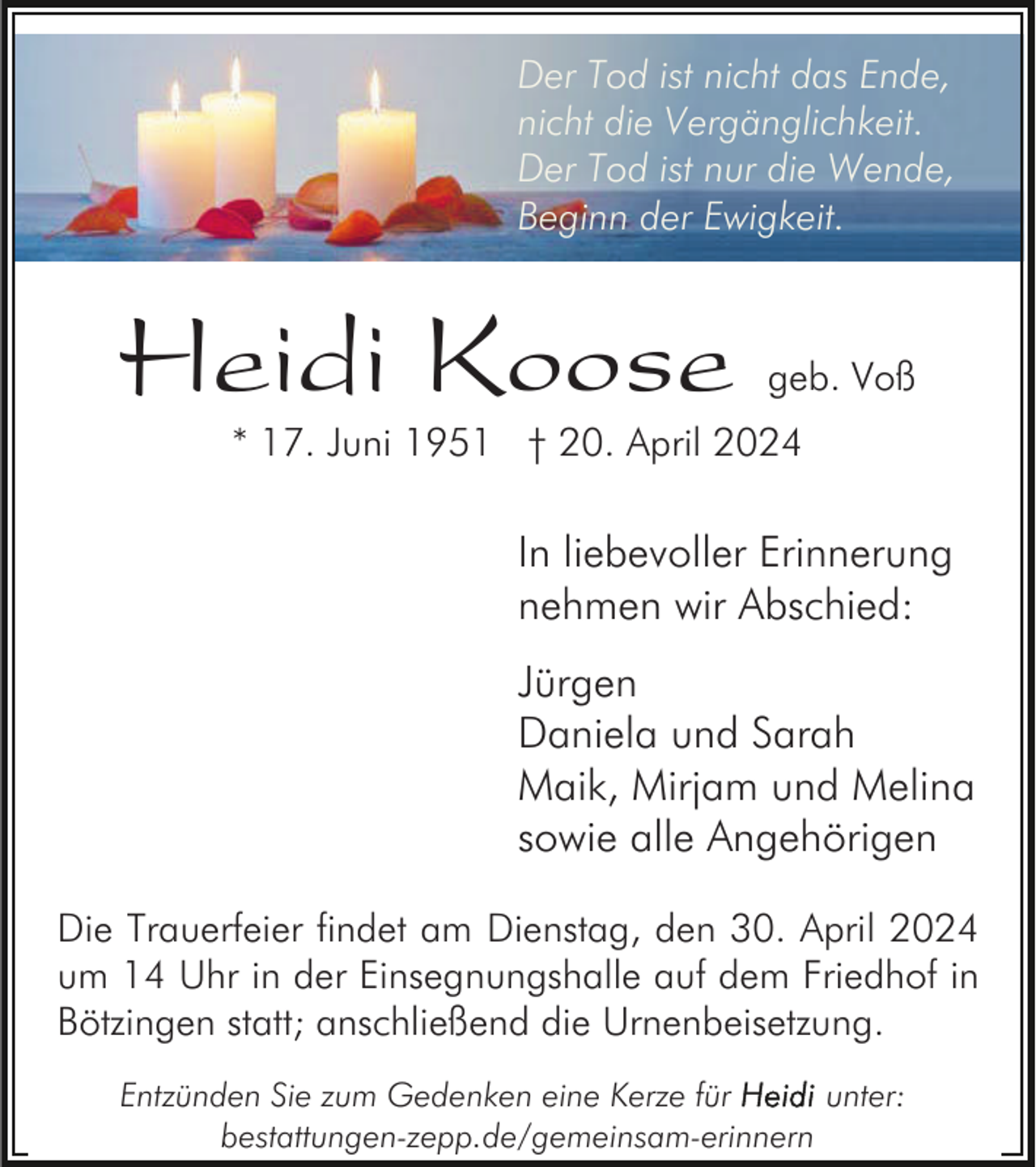 <p>Der Tod ist nicht das Ende,<br />nicht die Vergänglichkeit.<br />Der Tod ist nur die Wende,<br />Beginn der Ewigkeit.</p><p>Heidi Koose</p><p>geb. Voß</p><p>* 17. Juni 1951 † 20. April 2024</p><p>In liebevoller Erinnerung<br />nehmen wir Abschied:<br />Jürgen<br />Daniela und Sarah<br />Maik, Mirjam und Melina<br />sowie alle Angehörigen<br />Die Trauerfeier findet am Dienstag, den 30. April 2024<br />um 14 Uhr in der Einsegnungshalle auf dem Friedhof in<br />Bötzingen statt; anschließend die Urnenbeisetzung.<br />Entzünden Sie zum Gedenken eine Kerze für<br />unter:<br />bestattungen-zepp.de/gemeinsam-erinnern</p>