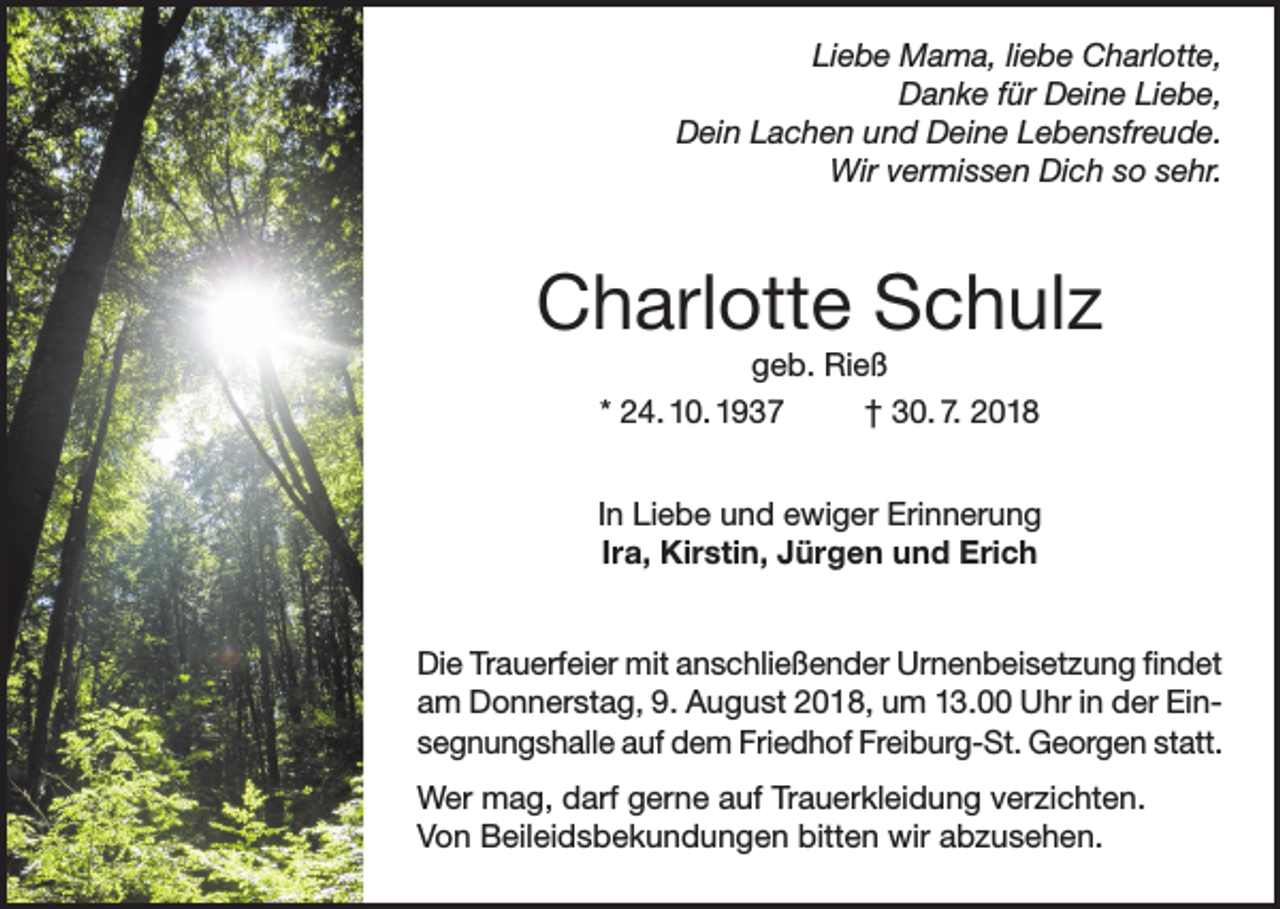 <p>Liebe Mama, liebe Charlotte,<br />Danke für Deine Liebe,<br />Dein Lachen und Deine Lebensfreude.<br />Wir vermissen Dich so sehr.</p><p>Charlotte Schulz<br />geb. Rieß<br />* 24. 10. 1937<br />† 30. 7. 2018<br />In Liebe und ewiger Erinnerung<br />Ira, Kirstin, Jürgen und Erich<br />Die Trauerfeier mit anschließender Urnenbeisetzung findet<br />am Donnerstag, 9. August 2018, um 13.00 Uhr in der Einsegnungshalle auf dem Friedhof Freiburg-St. Georgen statt.<br />Wer mag, darf gerne auf Trauerkleidung verzichten.<br />Von Beileidsbekundungen bitten wir abzusehen.</p>