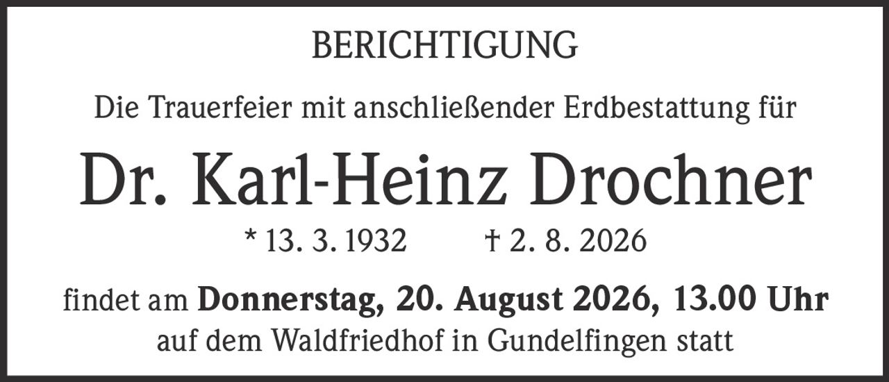 <p><strong>BERICHTIGUNG</strong></p><p>Die Trauerfeier mit anschließender Erdbestattung für</p><p><strong>Dr. Karl-Heinz Drochner</strong></p><p>* 13. 3. 1932     † 2. 8. 2026</p><p>findet am <strong>Donnerstag, 20. August 2026, 13.00 Uhr</strong> auf dem Waldfriedhof in Gundelfingen statt</p>