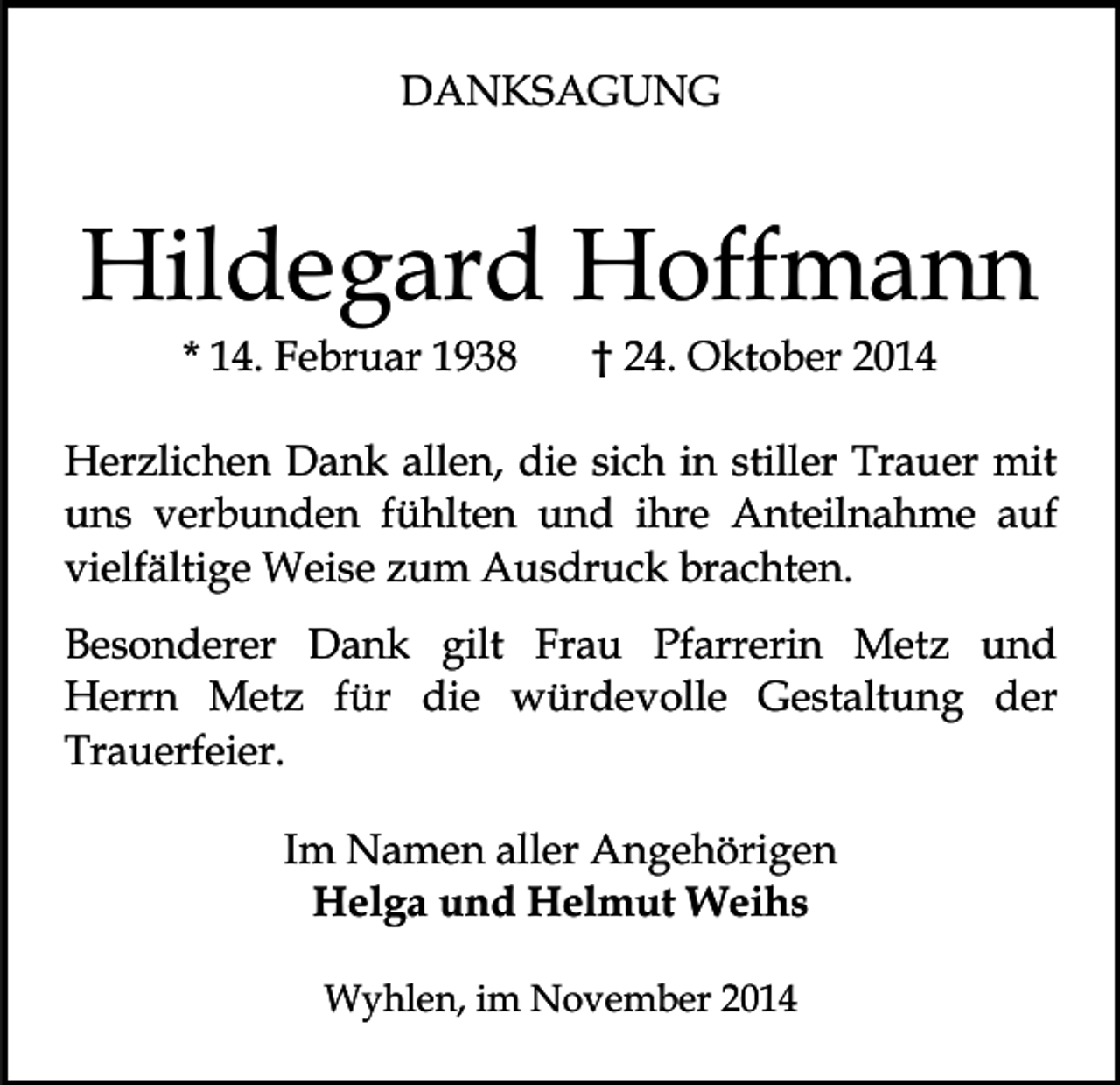 <p>DANKSAGUNG</p><p>Hildegard Hoffmann<br />* 14. Februar 1938</p><p>† 24. Oktober 2014</p><p>Herzlichen Dank allen, die sich in stiller Trauer mit<br />uns verbunden fühlten und ihre Anteilnahme auf<br />vielfältige Weise zum Ausdruck brachten.<br />Besonderer Dank gilt Frau Pfarrerin Metz und<br />Herrn Metz für die würdevolle Gestaltung der<br />Trauerfeier.<br />Im Namen aller Angehörigen<br />Helga und Helmut Weihs<br />Wyhlen, im November 2014</p>