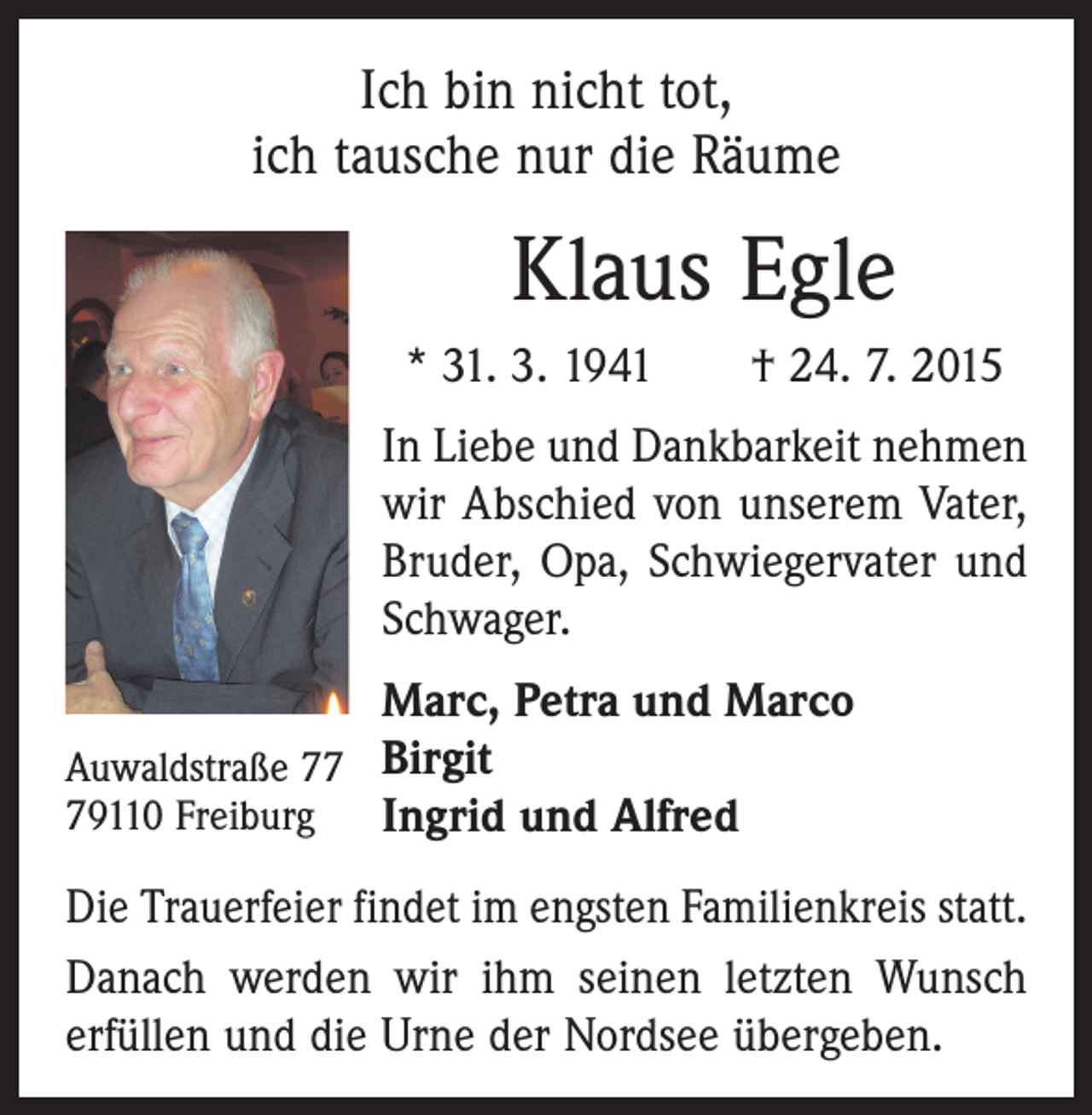 <p>Ich bin nicht tot,<br />ich tausche nur die Räume</p><p>Klaus Egle<br />* 31. 3. 1941 † 24. 7. 2015<br />In Liebe und Dankbarkeit nehmen<br />wir Abschied von unserem Vater,<br />Bruder, Opa, Schwiegervater und<br />Schwager.<br />Marc, Petra und Marco<br />Auwaldstraße 77 Birgit<br />79110 Freiburg<br />Ingrid und Alfred<br />Die Trauerfeier findet im engsten Familienkreis statt.<br />Danach werden wir ihm seinen letzten Wunsch<br />erfüllen und die Urne der Nordsee übergeben.</p>