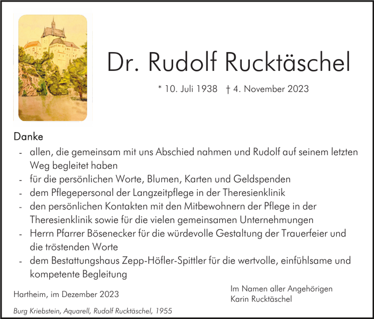 <p>Dr. Rudolf Rucktäschel<br />* 10. Juli 1938 † 4. November 2023</p><p>- allen, die gemeinsam mit uns Abschied nahmen und Rudolf auf seinem letzten<br />Weg begleitet haben<br />- für die persönlichen Worte, Blumen, Karten und Geldspenden<br />- dem Pflegepersonal der Langzeitpflege in der Theresienklinik<br />- den persönlichen Kontakten mit den Mitbewohnern der Pflege in der<br />Theresienklinik sowie für die vielen gemeinsamen Unternehmungen<br />- Herrn Pfarrer Bösenecker für die würdevolle Gestaltung der Trauerfeier und<br />die tröstenden Worte<br />- dem Bestattungshaus Zepp-Höfler-Spittler für die wertvolle, einfühlsame und<br />kompetente Begleitung<br />Hartheim, im Dezember 2023<br />Burg Kriebstein, Aquarell, Rudolf Rucktäschel, 1955</p><p>Im Namen aller Angehörigen<br />Karin Rucktäschel</p>