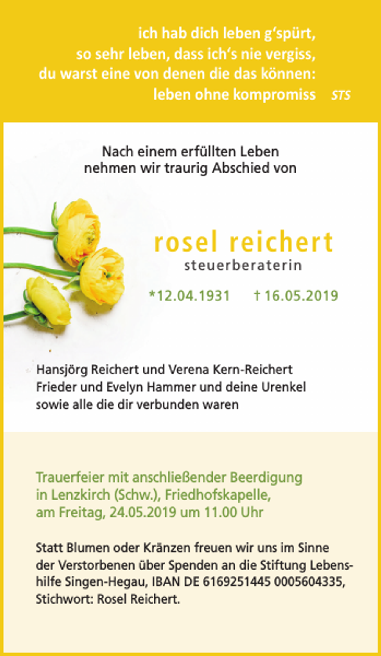 <p>ich hab dich leben g‘spürt,<br />so sehr leben, dass ich‘s nie vergiss,<br />du warst eine von denen die das können:<br />leben ohne kompromiss STS<br />Nach einem erfüllten Leben<br />nehmen wir traurig Abschied von</p><p>rosel reichert<br />steuerberaterin</p><p>*12.04.1931</p><p>† 16.05.2019</p><p>Hansjörg Reichert und Verena Kern-Reichert<br />Frieder und Evelyn Hammer und deine Urenkel<br />sowie alle die dir verbunden waren</p><p>Trauerfeier mit anschließender Beerdigung<br />in Lenzkirch (Schw.), Friedhofskapelle,<br />am Freitag, 24.05.2019 um 11.00 Uhr<br />Statt Blumen oder Kränzen freuen wir uns im Sinne<br />der Verstorbenen über Spenden an die Stiftung Lebenshilfe Singen-Hegau, IBAN DE 6169251445 0005604335,<br />Stichwort: Rosel Reichert.</p>