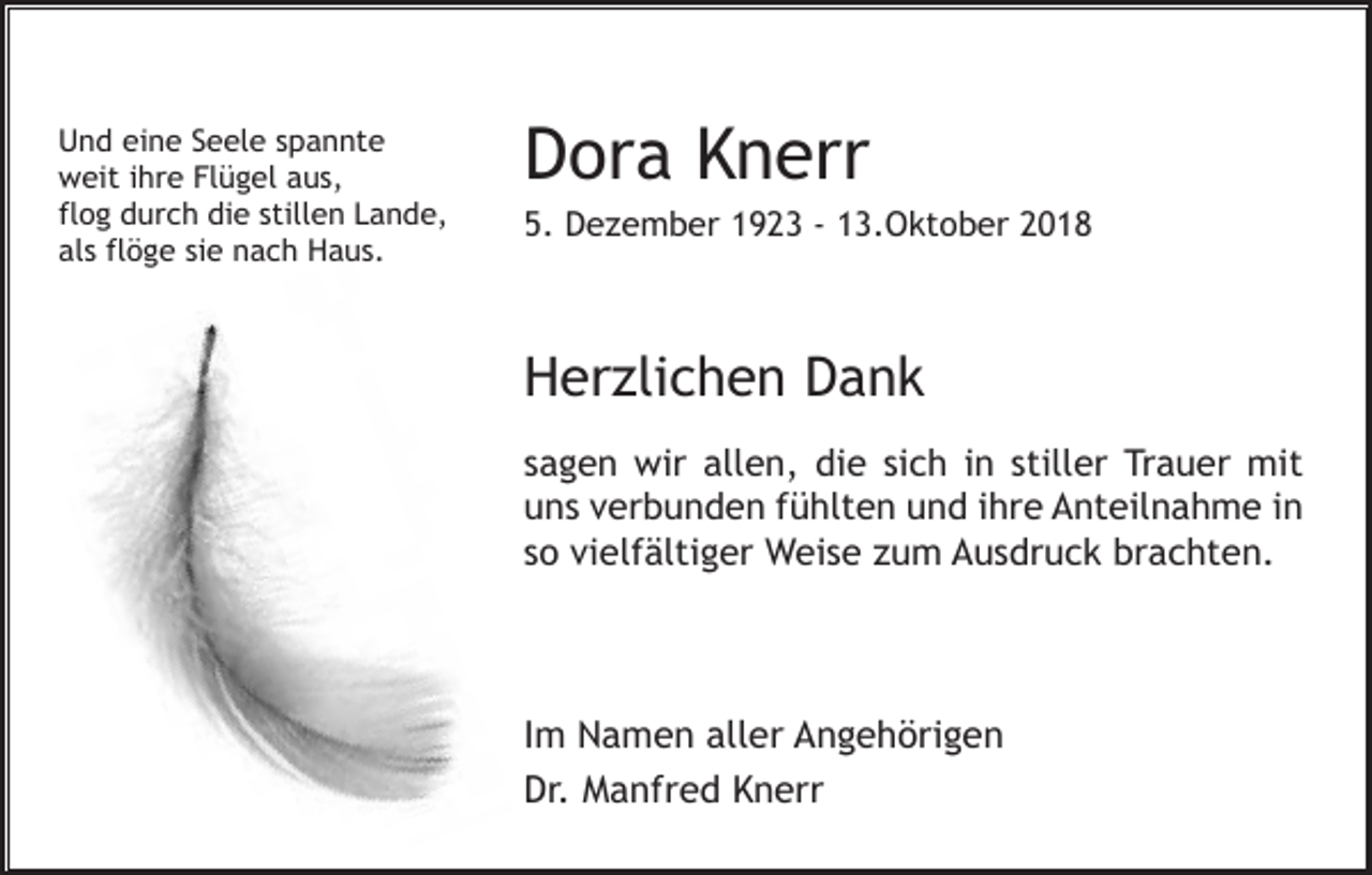 <p>Und eine Seele spannte<br />weit ihre Flügel aus,<br />flog durch die stillen Lande,<br />als flöge sie nach Haus.</p><p>Dora Knerr<br />5. De ember 1923 - 13.Oktober 2018</p><p>Her lichen Dank<br />sagen wir allen, die sich in stiller Trauer mit<br />uns verbunden fühlten und ihre Anteilnahme in<br />so vielfältiger Weise um Ausdruck brachten.</p><p>Im Namen aller Angehörigen<br />Dr. Manfred Knerr</p>