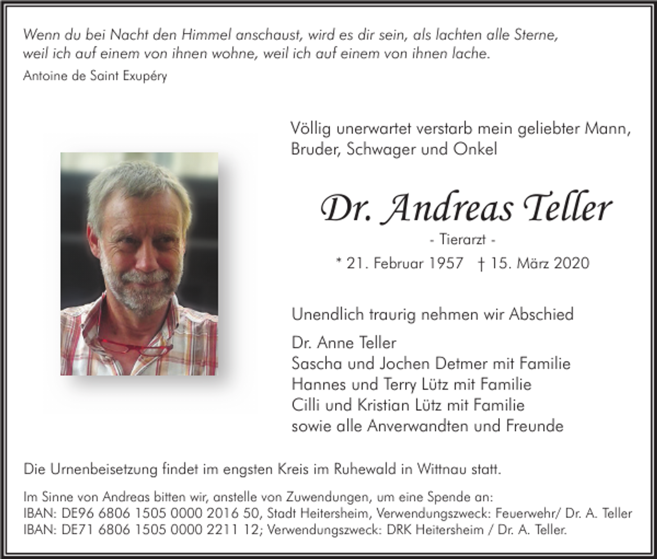 <p>Wenn du bei Nacht den Himmel anschaust, wird es dir sein, als lachten alle Sterne,<br />weil ich auf einem von ihnen wohne, weil ich auf einem von ihnen lache.<br />Antoine de Saint Exupéry</p><p>Völlig unerwartet verstarb mein geliebter Mann,<br />Bruder, Schwager und Onkel</p><p>Dr. Andreas Teller<br />- Tierarzt -</p><p>* 21. Februar 1957 † 15. März 2020</p><p>Unendlich traurig nehmen wir Abschied<br />Dr. Anne Teller<br />Sascha und Jochen Detmer mit Familie<br />Hannes und Terry Lütz mit Familie<br />Cilli und Kristian Lütz mit Familie<br />sowie alle Anverwandten und Freunde<br />Die Urnenbeisetzung findet im engsten Kreis im Ruhewald in Wittnau statt.<br />Im Sinne von Andreas bitten wir, anstelle von Zuwendungen, um eine Spende an:<br />IBAN: DE9806 1505 0000 2016 50, Stadt Heitersheim, Verwendungszweck: Feuerwehr/ Dr. A. Teller<br />IBAN: DE71 6806 1505 0000 2212; Verwendungszweck: DRK Heitersheim / Dr. A. Teller.</p>