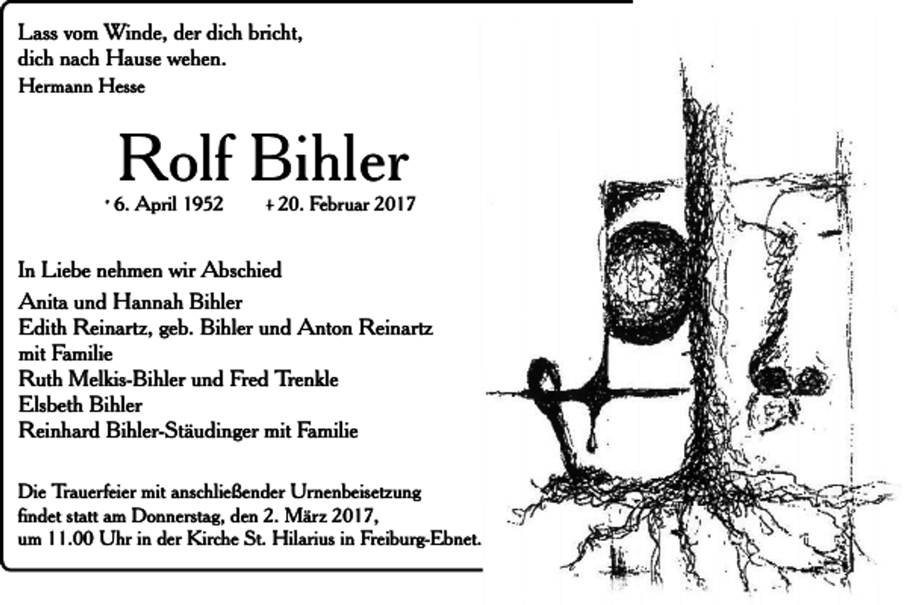 <p>Lass vom Winde, der dich bricht,<br />dich nach Hause wehen.<br />Hermann Hesse</p><p>Rolf Bihler</p><p>* 6. April 1952</p><p>+ 20. Februar 2017</p><p>In Liebe nehmen wir Abschied<br />Anita und Hannah Bihler<br />Edith Reinartz, geb. Bihler und Anton Reinartz<br />mit Familie<br />Ruth Melkis-Bihler und Fred Trenkle<br />Elsbeth Bihler<br />Reinhard Bihler-Stäudinger mit Familie<br />Die Trauerfeier mit anschließender Urnenbeisetzung<br />findet statt am Donnerstag, den 2. März 2017,<br />um 11.00 Uhr in der Kirche St. Hilarius in Freiburg-Ebnet.</p>