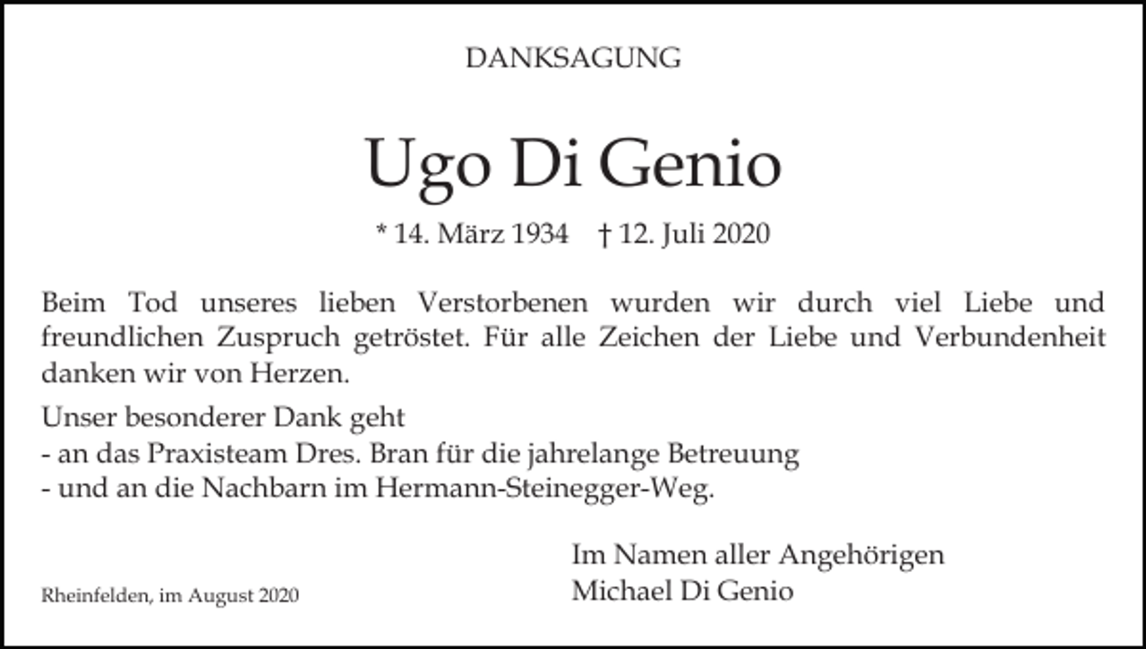 <p>DANKSAGUNG</p><p>Ugo Di Genio<br />* 14. März 1934 † 12. Juli 2020<br />Beim Tod unseres lieben Verstorbenen wurden wir durch viel Liebe und<br />freundlichen Zuspruch getröstet. Für alle Zeichen der Liebe und Verbundenheit<br />danken wir von Herzen.<br />Unser besonderer Dank geht<br />- an das Praxisteam Dres. Bran für die jahrelange Betreuung<br />- und an die Nachbarn im Hermann-Steinegger-Weg.</p><p>Rheinfelden, im August 2020</p><p>Im Namen aller Angehörigen<br />Michael Di Genio</p>
