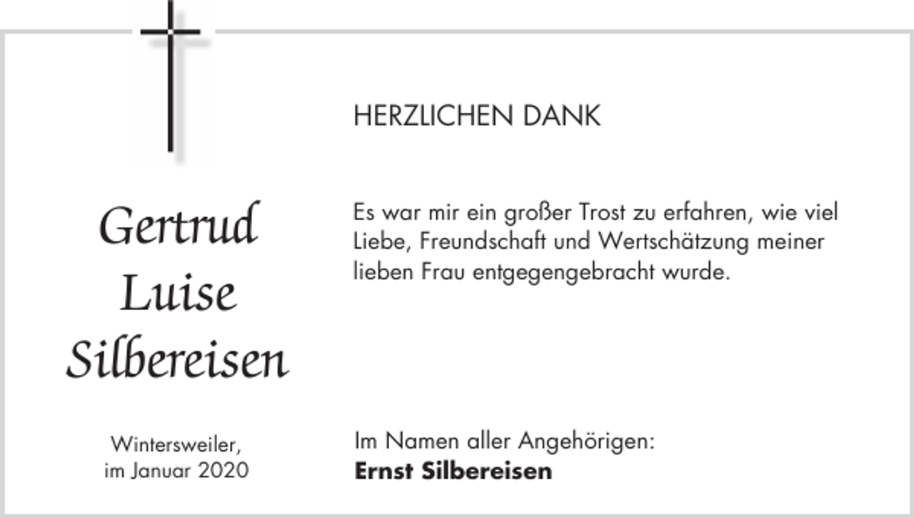 <p>HERZLICHEN DANK</p><p>Gertrud<br />Luise<br />Silbereisen<br />Wintersweiler,<br />im Januar 2020</p><p>Es war mir ein großer Trost zu erfahren, wie viel<br />Liebe, Freundschaft und Wertschätzung meiner<br />lieben Frau entgegengebracht wurde.</p><p>Im Namen aller Angehörigen:<br />Ernst Silbereisen</p>