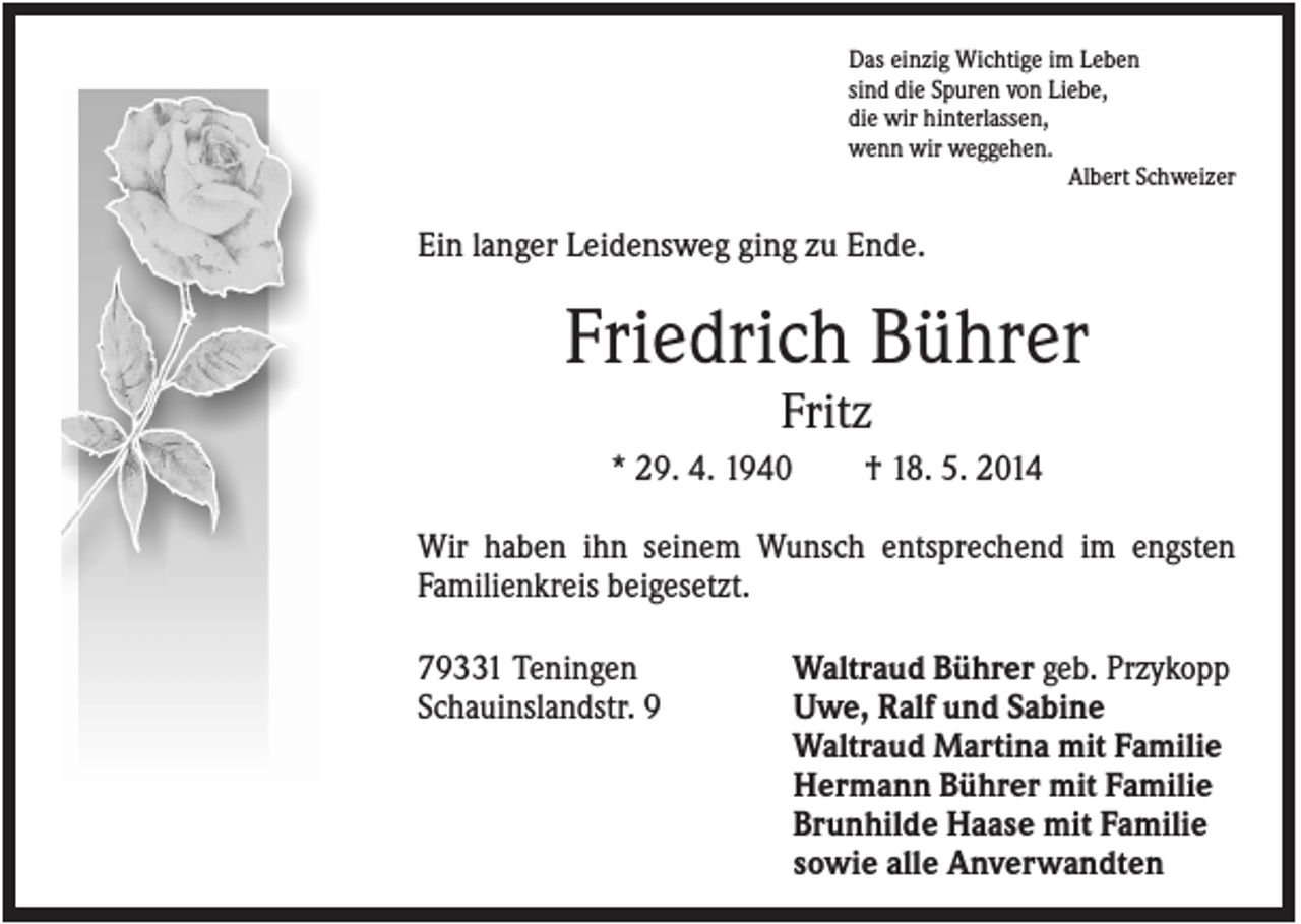 <p>Das einzig Wichtige im Leben<br />sind die Spuren von Liebe,<br />die wir hinterlassen,<br />wenn wir weggehen.<br />Albert Schweizer</p><p>Ein langer Leidensweg ging zu Ende.</p><p>Friedrich Bührer<br />Fritz<br />* 29. 4. 1940</p><p>† 18. 5. 2014</p><p>Wir haben ihn seinem Wunsch entsprechend im engsten<br />Familienkreis beigesetzt.<br />79331 Teningen<br />Schauinslandstr. 9</p><p>Waltraud Bührer geb. Przykopp<br />Uwe, Ralf und Sabine<br />Waltraud Martina mit Familie<br />Hermann Bührer mit Familie<br />Brunhilde Haase mit Familie<br />sowie alle Anverwandten</p>
