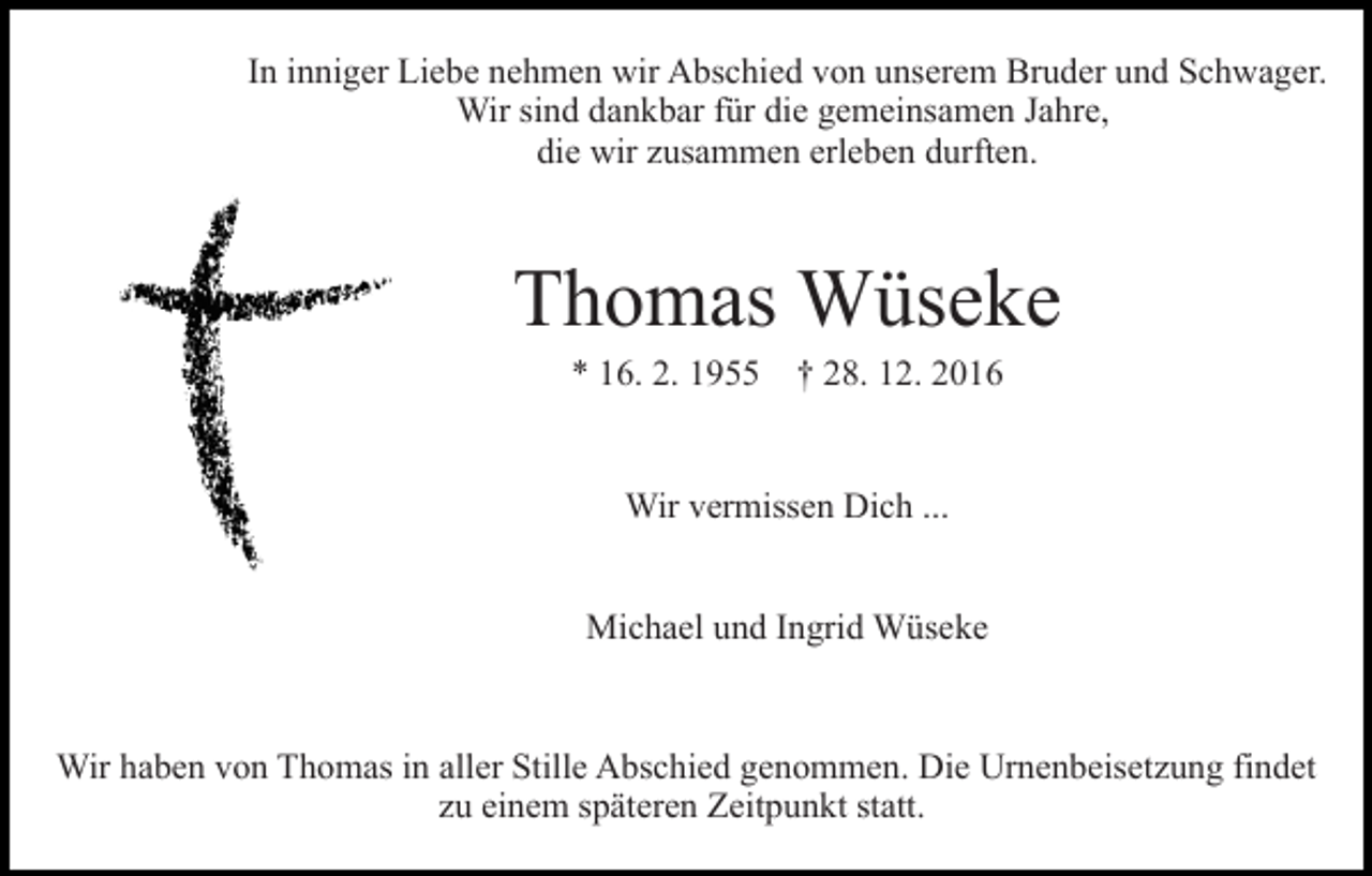 <p>In inniger Liebe nehmen wir Abschied von unserem Bruder und Schwager.<br />Wir sind dankbar für die gemeinsamen Jahre,<br />die wir zusammen erleben durften.</p><p>Thomas Wüseke<br />* 16. 2. 1955 † 28. 12. 2016</p><p>Wir vermissen Dich ...<br />Michael und Ingrid Wüseke</p><p>Wir haben von Thomas in aller Stille Abschied genommen. Die Urnenbeisetzung findet<br />zu einem späteren Zeitpunkt statt.</p>