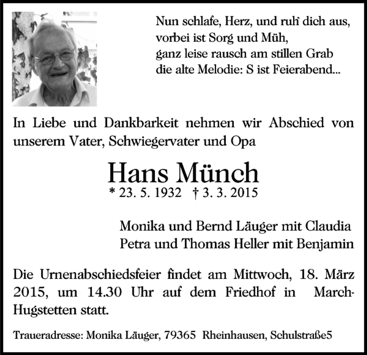 <p>Nun schlafe, Herz, und ruh` dich aus,<br />vorbei ist Sorg und Müh,<br />ganz leise rausch am stillen Grab<br />die alte Melodie: S ist Feierabend...</p><p>In Liebe und Dankbarkeit nehmen wir Abschied von<br />unserem Vater, Schwiegervater und Opa</p><p>Hans Münch<br />* 23. 5. 1932 † 3. 3. 2015</p><p>Monika und Bernd Läuger mit Claudia<br />Petra und Thomas Heller mit Benjamin<br />Die Urnenabschiedsfeier findet am Mittwoch, 18. März<br />2015, um 14.30 Uhr auf dem Friedhof in MarchHugstetten statt.<br />Traueradresse: Monika Läuger, 79365 Rheinhausen, Schulstraße5</p>