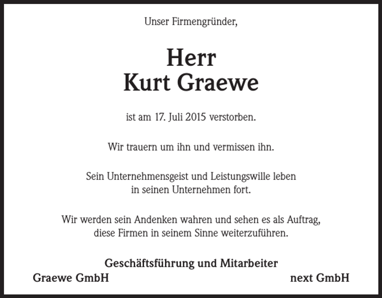<p>Unser Firmengründer,</p><p>Herr<br />Kurt Graewe<br />ist am 17. Juli 2015 verstorben.<br />Wir trauern um ihn und vermissen ihn.<br />Sein Unternehmensgeist und Leistungswille leben<br />in seinen Unternehmen fort.<br />Wir werden sein Andenken wahren und sehen es als Auftrag,<br />diese Firmen in seinem Sinne weiterzuführen.</p><p>Geschäftsführung und Mitarbeiter<br />Graewe GmbH<br />next GmbH</p>