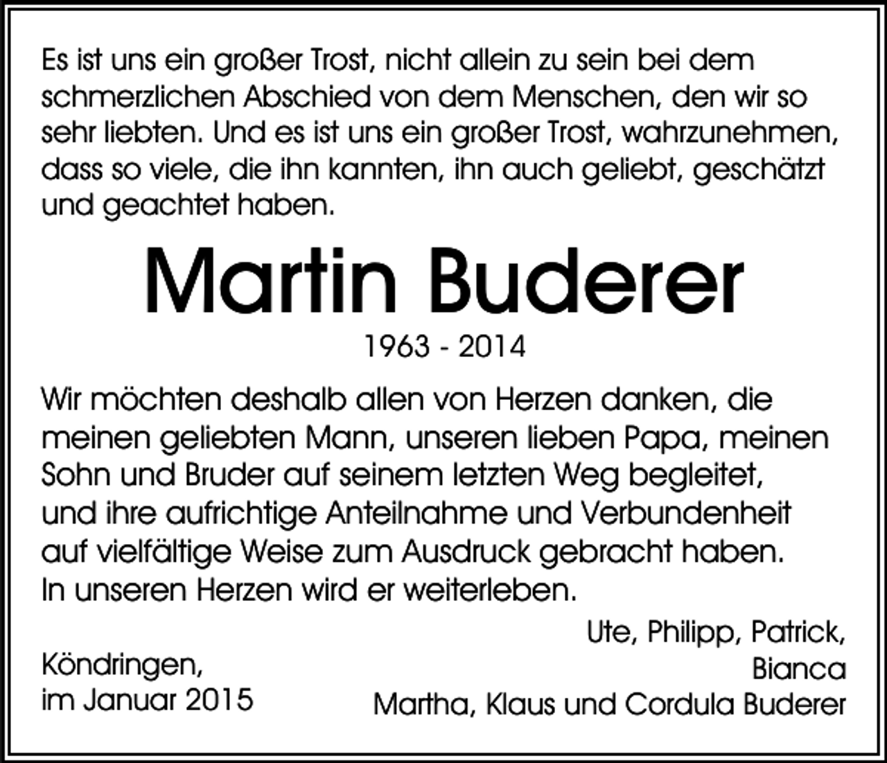 <p>Es ist uns ein großer Trost, nicht allein zu sein bei dem<br />schmerzlichen Abschied von dem Menschen, den wir so<br />sehr liebten. Und es ist uns ein großer Trost, wahrzunehmen,<br />dass so viele, die ihn kannten, ihn auch geliebt, geschätzt<br />und geachtet haben.</p><p>Martin Buderer<br />1963 - 2014</p><p>Wir möchten deshalb allen von Herzen danken, die<br />meinen geliebten Mann, unseren lieben Papa, meinen<br />Sohn und Bruder auf seinem letzten Weg begleitet,<br />und ihre aufrichtige Anteilnahme und Verbundenheit<br />auf vielfältige Weise zum Ausdruck gebracht haben.<br />In unseren Herzen wird er weiterleben.<br />Köndringen,<br />im Januar 2015</p><p>Ute, Philipp, Patrick,<br />Bianca<br />Martha, Klaus und Cordula Buderer</p>